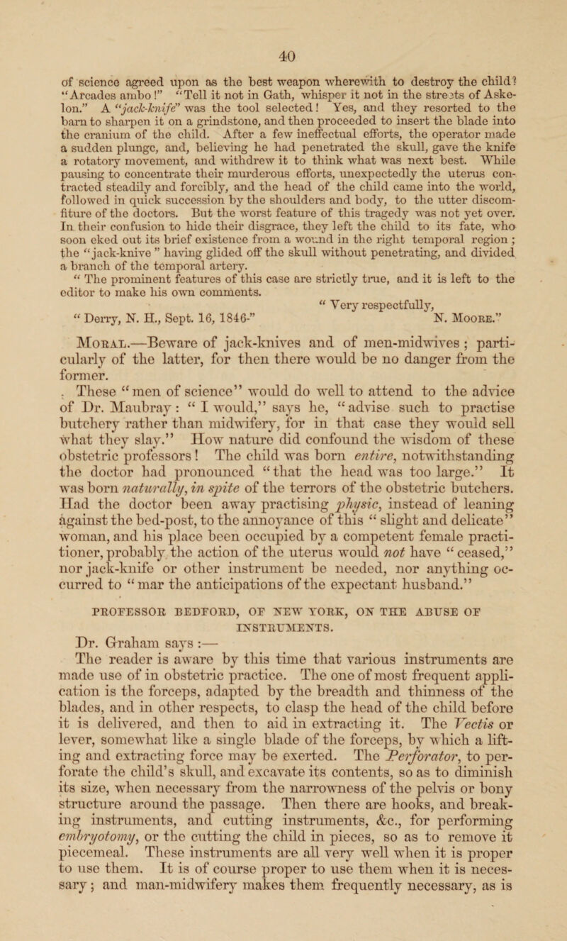 of Bcicnco agreed upon as tho best weapon wherewith to destroy the child? “Arcades ambo !” “Tell it not in Gath, whisper it not in the streets of Aske- lon.” A “jack-knife” was the tool selected! Yes, and they resorted to the bam to sharpen it on a grindstone, and then proceeded to insert the blade into the cranium of the child. After a few ineffectual efforts, the operator made a sudden plunge, and, believing he had penetrated the skull, gave the knife a rotatory movement, and withdrew it to think what was next best. While paiising to concentrate their murderous efforts, unexpectedly the uterus con¬ tracted steadily and forcibly, and the head of the child came into the world, followed in quick succession by the shoulders and body, to the utter discom- fiture of the doctors. But the worst feature of this tragedy was not yet over. In their confusion to hide their disgi'ace, they left the child to its fate, 'who soon eked out its brief existence from a wound in the right temporal region ; the “ jack-knive ” having glided off the skull without penetrating, and divided a branch of the temporal artery. “ The prominent features of this case are strictly true, and it is left to the editor to make his own comments. “ Very respectfully, “ Derry, N. H., Sept. 16, 184 6-” N. Moore.” Moral.—Beware of jack-knives and of men-midwives ; parti¬ cularly of the latter, for then there would be no danger from the former. . These “men of science” would do well to attend to the advice of Dr. Maubray: “ I would,” says he, “advise such to practise butchery rather than midwifery, for in that case they would sell what they slay.” How nature did confound the wisdom of these obstetric professors ! The child was born entire, notwithstanding the doctor had pronounced “that the head was too large.” It was born naturally, in spite of the terrors of the obstetric butchers. Had the doctor been away practising physic, instead of leaning against the bed-post, to the annoyance of this “ slight and delicate” woman, and his place been occupied by a competent female practi¬ tioner, probably the action of the uterus would not have “ceased,” nor jack-knife or other instrument be needed, nor anything oc¬ curred to “mar the anticipations of the expectant husband.” PROFESSOR BEDFORD, OF NEW YORK, ON TILE ABUSE OF INSTRUMENTS. Dr. Graham says :— The reader is aware by this time that various instruments are made use of in obstetric practice. The one of most frequent appli¬ cation is the forceps, adapted by the breadth and thinness of the blades, and in other respects, to clasp the head of the child before it is delivered, and then to aid in extracting it. The Vectis or lever, somewhat like a singlo blade of the forceps, by v liich a lift¬ ing and extracting force may be exerted. The Perforator, to per¬ forate the child’s skull, and excavate its contents, so as to diminish its size, when necessary from the narrowness of the pelvis or bony structure around the passage. Then there are hooks, and break¬ ing instruments, and cutting instruments, &c., for performing embryotomy, or the cutting the child in pieces, so as to remove it piecemeal. These instruments are all very well when it is proper to use them. It is of course proper to use them when it is neces¬ sary ; and man-midwifery makes them frequently necessary, as is