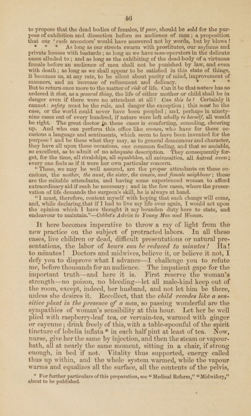 to propose that the dead bodies of females, if poor, should be sold for the pur¬ pose of exhibition and dissection before an audience of men; a proposition that our ‘ rude ancestors’ would have answered not by words, but by blows ! * * * As long as our streets swarm with prostitutes, our asylums and private houses with bastards ; as long as we have man-operators in the delicato cases alluded to ; and as long as the exhibiting of the dead body of a virtuous female before an audience of men shall not be punished by law, and even with death; as long as we shall appear to be satisfied in this state of things, it becomes us, at any rate, to be silent about purity of mind, improvement of manners, and an increase of refinement and delicacy. * * * But to return once more to the matter of risk of life. Can it be that nature has so ordered it that, as a general thing, the life of either mother or child shall be in danger even if there were no attendant at all] Can this lei Certainly it cannot: safety must be the rule, and danger the exception ; this must be the case, or the world could never have been peopled; and, perhaps in ninety- nine cases out of every hundred, if nature were left wholly to herself, all would bo right. The great doctor in these cases is comforting, consoling, cheering up. And who can perform this office like women, who have for these oc¬ casions a language and sentiments, which seem to have been invented for the purpose 1 and bo these what they may, as to general demeanour and character, they have all upon these occasions, one common feeling, and that so amiable, so excellent, as to admit of no adequate description. They consequently for¬ get, for the time, all rivalships, all squabbles, all animosities, all hatred even ; every one feels as if it were her own particular concern. “ These, we may bo well assured, are the proper attendants on these oc¬ casions, the mother, the aunt, the sister, the cousin, and female neighbour; these are the suitable attendants, and having some experienced woman to afford extraordinary aid if such be necessary; and in the few cases, where the preser¬ vation of life demands the surgeon's skill, he is always at hand. “ I must, therefore, content myself with hoping that such change will come, and, while declaring,that if I had to live my life over again, I would act upon the opinion which I have thought it my bounden duty here to state, and endeavour to maintain.”—Collet's Advice to Young Men and 1 Vo men. It here becomes imperative to throw a ray of light from the new practice on the subject of protracted labors. In all these cases, live children or dead, difficult presentations or natural pre¬ sentations, the labor of hours can he reduced to minutes! Ha! to minutes ! Doctors and midwives, believe it, or believe it not, I defy you to disprove what I advance—I challenge you to refute me, before thousands for an audience. The impatient gape for the important truth—and here it is. First reserve the woman’s strength—no poison, no bleeding—let all male-kind keep out of the room, except, indeed, her husband, and not let him be there, unless she desires it. Recollect, that the child recedes like a sen¬ sitive plant in the presence of a man, so passing wonderful are the sympathies of woman’s sensibility at this hour. Let her be well plied with raspberry-leaf tea, or vervain-tea, warmed with ginger or cayenne ; drink freely of this, with a table-spoonful of the spirit tincture of lobelia inflata # in each half pint at least of tea. Now, nurse, give her the same by injection, and then the steam or vapour- bath, all at nearly the same moment, sitting in a chair, if strong enough, in bed if not. Vitality thus supported, energy called thus up within, and the whole system warmed, while the vapour warms and equalizes all the surface, all the contents of the pelvis, * For further particulars of this preparation, see “Medical Reform,” “Midwifery,” about to be published.