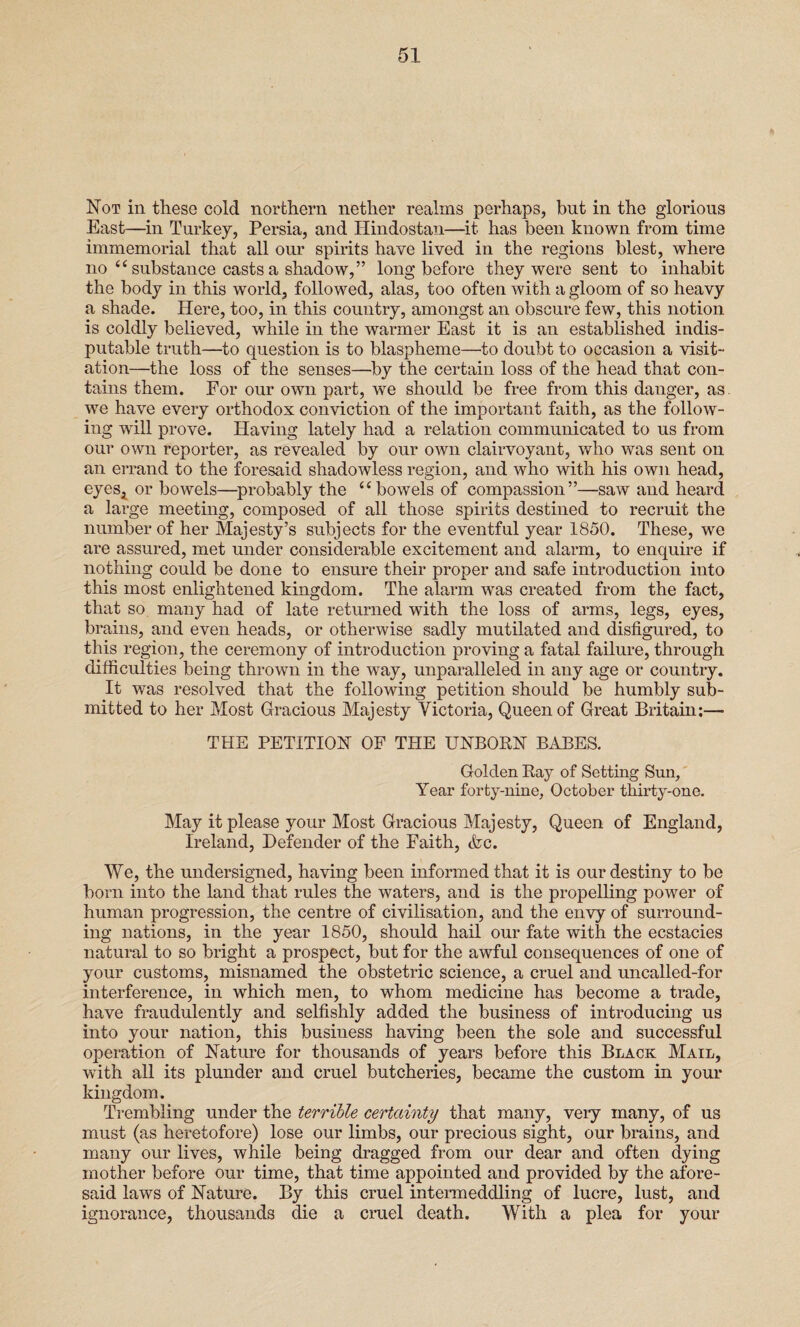Not in these cold northern nether realms perhaps, but in the glorious East—in Turkey, Persia, and Ilindostan—it has been known from time immemorial that all our spirits have lived in the regions blest, where no ct substance casts a shadow,” long before they were sent to inhabit the body in this world, followed, alas, too often with a gloom of so heavy a shade. Here, too, in this country, amongst an obscure few, this notion is coldly believed, while in the warmer East it is an established indis¬ putable truth—to question is to blaspheme—to doubt to occasion a visit¬ ation—the loss of the senses—by the certain loss of the head that con¬ tains them. For our own part, we should be free from this danger, as. we have every orthodox conviction of the important faith, as the follow¬ ing will prove. Having lately had a relation communicated to us from our own reporter, as revealed by our own clairvoyant, who was sent on an errand to the foresaid shadowless region, and who with his own head, eyeSj or bowels—probably the “bowels of compassion”—saw and heard a large meeting, composed of all those spirits destined to recruit the number of her Majesty’s subjects for the eventful year 1850. These, we are assured, met under considerable excitement and alarm, to enquire if nothing could be done to ensure their proper and safe introduction into this most enlightened kingdom. The alarm was created from the fact, that so many had of late returned with the loss of arms, legs, eyes, brains, and even heads, or otherwise sadly mutilated and disfigured, to this region, the ceremony of introduction proving a fatal failure, through difficulties being thrown in the way, unparalleled in any age or country. It was resolved that the following petition should be humbly sub¬ mitted to her Most Gracious Majesty Victoria, Queen of Great Britain;— THE PETITION OF THE UNBORN BABES. Golden Ray of Setting Sun, Year forty-nine, October thirty-one. May it please your Most Gracious Majesty, Queen of England, Ireland, Defender of the Faith, &c. We, the undersigned, having been informed that it is our destiny to be born into the land that rules the waters, and is the propelling power of human progression, the centre of civilisation, and the envy of surround¬ ing nations, in the year 1850, should hail our fate with the ecstacies natural to so bright a prospect, but for the awful consequences of one of your customs, misnamed the obstetric science, a cruel and uncalled-for interference, in which men, to whom medicine has become a trade, have fraudulently and selfishly added the business of introducing us into your nation, this business having been the sole and successful operation of Nature for thousands of years before this Black Mail, with all its plunder and cruel butcheries, became the custom in your kingdom. Trembling under the terrible certainty that many, very many, of us must (as heretofore) lose our limbs, our precious sight, our brains, and many our lives, while being dragged from our dear and often dying mother before our time, that time appointed and provided by the afore¬ said laws of Nature. By this cruel intermeddling of lucre, lust, and ignorance, thousands die a cruel death. With a plea for your