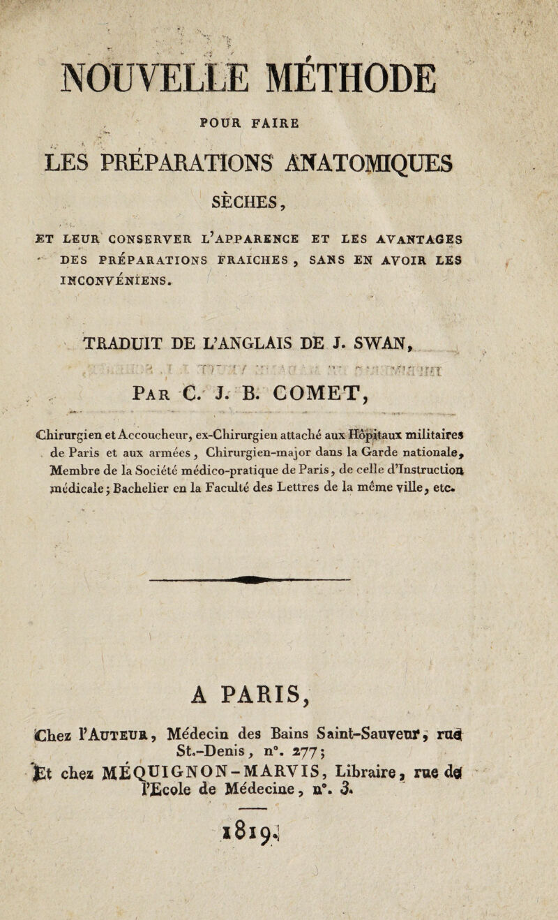 NOUVELLE MÉTHODE POUR FAIRE LES PREPARATIONS ANATOMIQUES SECHES, ET LEUR CONSERVER L’APPARENCE ET LES AVANTAGES ' DES PRÉPARATIONS FRAICHES , SANS EN AVOIR LES INCONVÉNIENS. TRADUIT DE L’ANGLAIS DE J. SWAN, ■' T Tr ' ! ■ • - T’: jrît Par C. J. B. COMET, Chirurgien et Accoucheur, ex-Chirurgien attaché aux Hôpitaux militaires de Paris et aux armées , Chirurgien-major dans la Garde nationale. Membre de la Société médico-pratique de Paris, de celle d’instruction médicale j Bachelier en la Faculté des Lettres de la même yille, etc* A PARIS, Chez P Auteur, Médecin des Bains Saint-Sauveur^ ru# St.-Denis, n°. 277; jjSt chez MÉQUIGNON-MARVIS, Libraire, rue dg( l’Ecole de Médecine, u®. 3* 18194