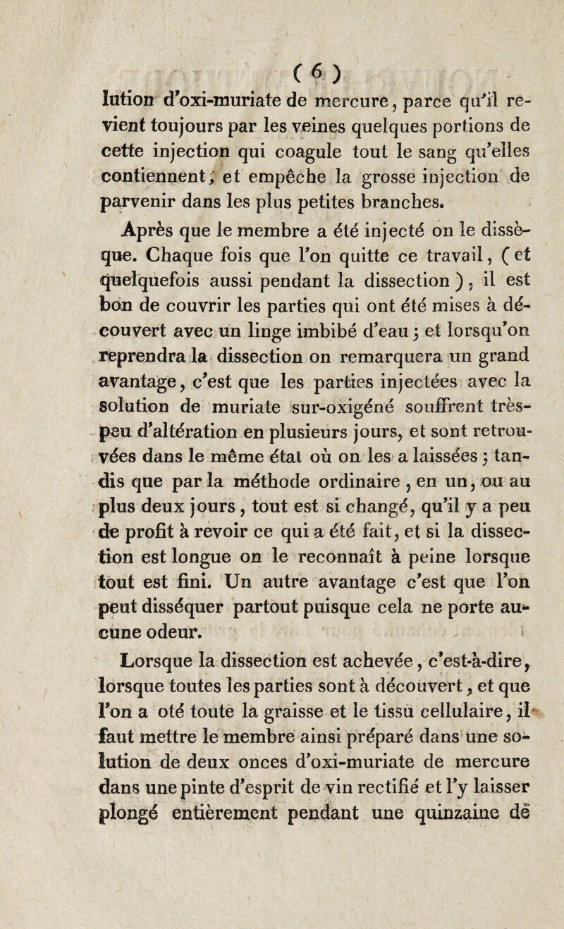 Iution d’oxi-imiriate de mercure, parce qu'il re- vient toujours par les veines quelques portions de cette injection qui coagule tout le sang qu’elles contiennent; et empêche la grosse injection de parvenir dans les plus petites branches. Après que le membre a été injecté on le dissè¬ que. Chaque fois que Ton quitte ce travail, ( et quelquefois aussi pendant la dissection ) , il est bon de couvrir les parties qui ont été mises à dé¬ couvert avec un linge imbibé d’eau 5 et lorsqu’on reprendra la dissection on remarquera un grand avantage, c’est que les parties injectées avec la Solution de muriate sur-oxigéné souffrent très- peu d’altération en plusieurs jours, et sont retrou¬ vées dans le même état où on les a laissées 5 tan¬ dis que par la méthode ordinaire , en un, pu au plus deux jours , tout est si changé, qu’il y a peu de profit à revoir ce qui a été fait, et si la dissec¬ tion est longue on le reconnaît à peine lorsque tout est fini. Un autre avantage c’est que l’on peut disséquer partout puisque cela ne porte au¬ cune odeur. Lorsque la dissection est achevée, c’est-à-dire, lorsque toutes les parties sont à découvert, et que l’on a oté toute la graisse et le tissu cellulaire, il faut mettre le membre ainsi préparé dans une so¬ lution de deux onces d’oxi-muriate de mercure dans une pinte d’esprit de vin rectifié et l’y laisser plongé entièrement pendant une quinzaine dé