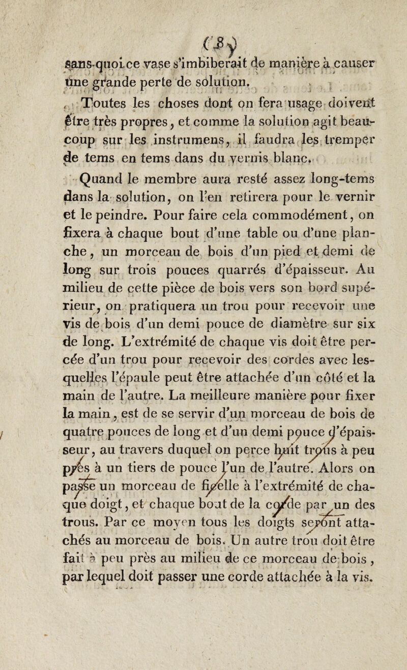 sansquoLce vase s’imbiberait de manière à causer tine grande perte de solution. « Toutes les choses dont on fera usage doivent être très propres, et comme la solution agit beau¬ coup sur les instrument il faudra les tremper jje tems en tems dans du vernis blanc. Quand le membre aura resté assez long-tems dans la solution, on l’en retirera pour le vernir et le peindre. Pour faire cela commodément, on fixera à chaque bout d’une table ou d’une plan¬ che , un morceau de bois d’un pied et demi de long sur trois pouces quarrés d’épaisseur. Au milieu de cette pièce de bois vers son bord supé¬ rieur, on pratiquera un trou pour recevoir une vis de bois d’un demi pouce de diamètre sur six * A. de long. L’extrémité de chaque vis doit être per¬ cée d’un trou pour recevoir des cordes avec les¬ quelles l’épaule peut être attachée d’un côté et la main de l’autre. La meilleure manière pour fixer la main, est de se servir d’un morceau de bois de quatre pouces de long et d’un demi pouce d’épais¬ seur, au travers duquel on perce h^it trpus à peu p/ês à un tiers de pouce l’un de l’autre. Alors on pa^e un morceau de ficelle à l’extrémité de cha¬ que doigt, et chaque bout de la cy/de par un des trous. Par ce moyen tous les doigts seySnt atta- chés au morceau de bois. Un autre trou doitêUe V J • , ' » fait à peu près au milieu de ce morceau de bois , par lequel doit passer une corde attachée à la vis.