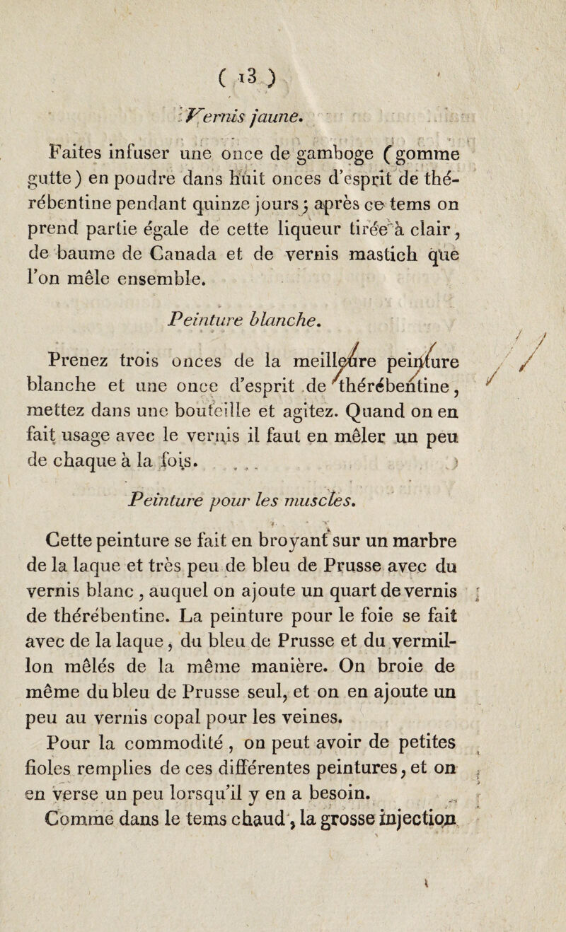 : Vernis jaune. Faites infuser une once de gamboge (gomme gutte) en poudre dans huit onces d’esprit de the¬ re bentine pendant quinze jours 5 après ce tems on prend partie égale de cette liqueur tirée à clair , de baume de Canada et de vernis mastich qlie l’on mêle ensemble* s- , * ^ Peinture blanche. ure Prenez trois onces de la meilleure pei^ blanche et une once d’esprit de/thércbentine, mettez dans une bouteille et agitez. Quand on en fait usage avec le vernis il faut en mêler un peu de chaque à la ,fo\s. , _ j Peinture pour les muscles. Cette peinture se fait en broyant sur un marbre de la laque et très peu de bleu de Prusse avec du vernis blanc , auquel on ajoute un quart de vernis de thérébentine. La peinture pour le foie se fait avec de la laque, du bleu de Prusse et du vermil¬ lon mêlés de la même manière. On broie de même du bleu de Prusse seul, et on en ajoute un peu au vernis copal pour les veines. Pour la commodité , on peut avoir de petites fioles remplies de ces différentes peintures, et on en verse un peu lorsqu’il y en a besoin. Comme dans le tems chaud, la grosse injection