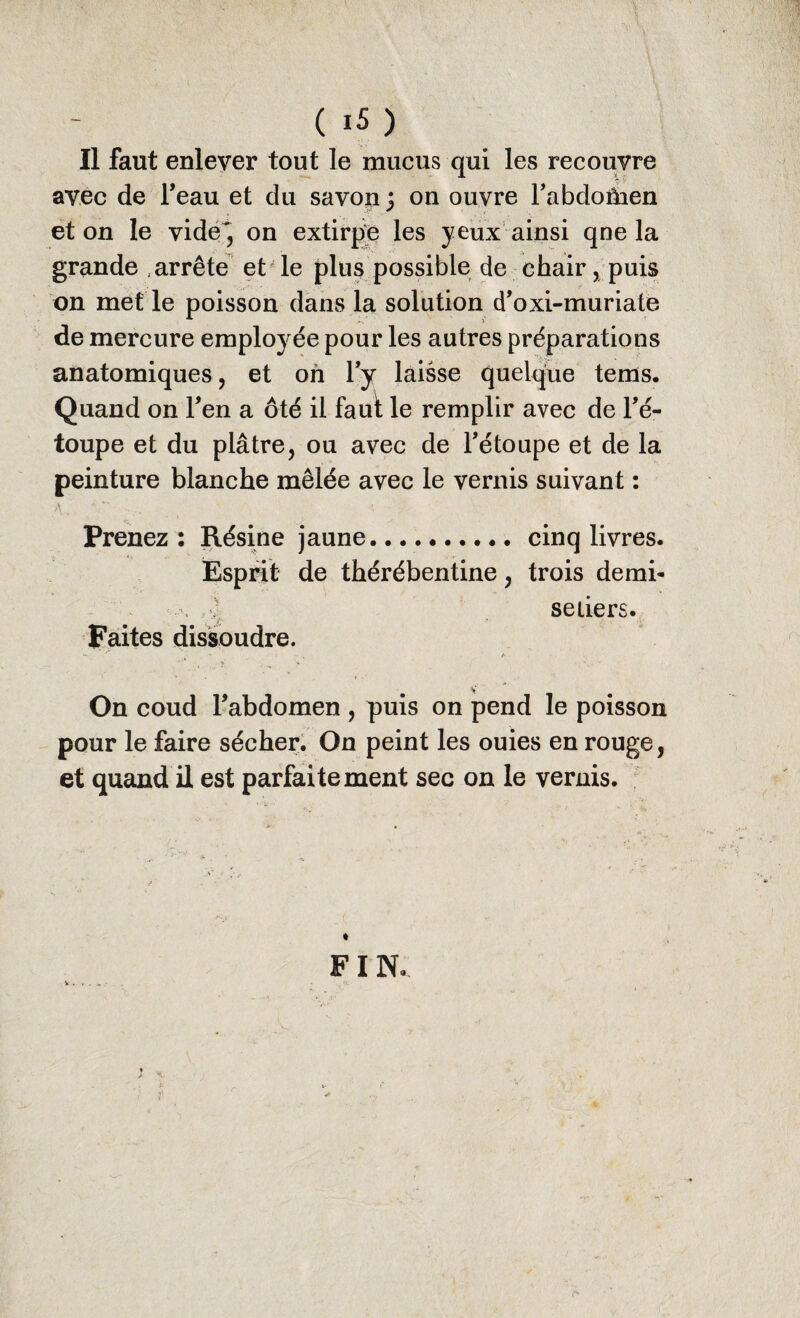 Il faut enlever tout le mucus qui les recouvre avec de l'eau et du savon ; on ouvre l'abdoôien et on le vide, on extirpe les yeux ainsi qne la grande arrête et le plus possible de chair, puis on met le poisson dans la solution d'oxi-muriate de mercure employée pour les autres préparations anatomiques, et on l'y laisse quelque tems. Quand on Ten a ôté il faut le remplir avec de l'é¬ toupe et du plâtrej ou avec de l'étoupe et de la peinture blanche mêlée avec le vernis suivant : A . '  ... Prenez : Résine jaune.cinq livres. Esprit de thérébentine , trois demi- , se tiers. Faites dissoudre. y On coud l'abdomen , puis on pend le poisson pour le faire sécher. On peint les ouies en rouge, et quand il est parfaitement sec on le vernis. FIN.