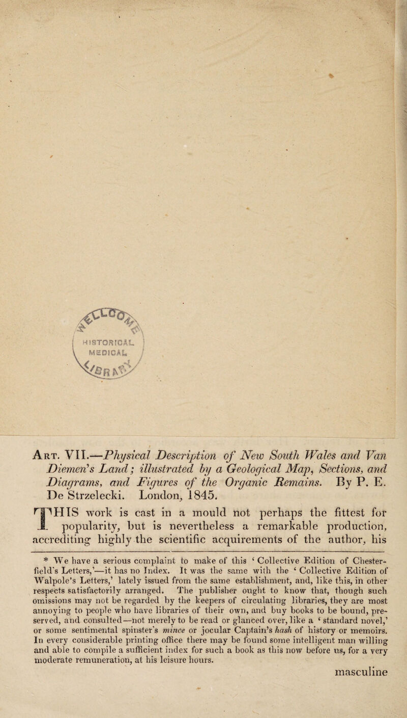 Art. VII.—Physical Description of New South Wales and Van Diemen’s Land; illustrated by a Geological Map, Sections, and Diagrams, and Figures of the Organic Domains. By P. E. De Strzelecki. London, 1845. I^HIS work is cast in a mould not perhaps the fittest for popularity, but is nevertheless a remarkable production, accrediting highly the scientific acquirements of the author, his * We have a serious complaint to make of this ‘ Collective Edition of Chester¬ field's Letters,’—it has no Index. It was the same with the ‘ Collective Edition of Walpole’s Letters,’ lately issued from the same establishment, and, like this, in other respects satisfactorily arranged. The publisher ought to know that, though such omissions may not be regarded by the keepers of circulating libraries, they are most annoying to people who have libraries of their own, and buy books to be bound, pre¬ served, and consulted—not merely to be read or glanced over, like a ‘ standard novel,’ or some sentimental spinster’s mince or jocular Captain’s hash of history or memoirs. In every considerable printing office there may be found some intelligent man willing and able to compile a sufficient index for such a book as this now before us, for a very moderate remuneration, at his leisure hours. masculine