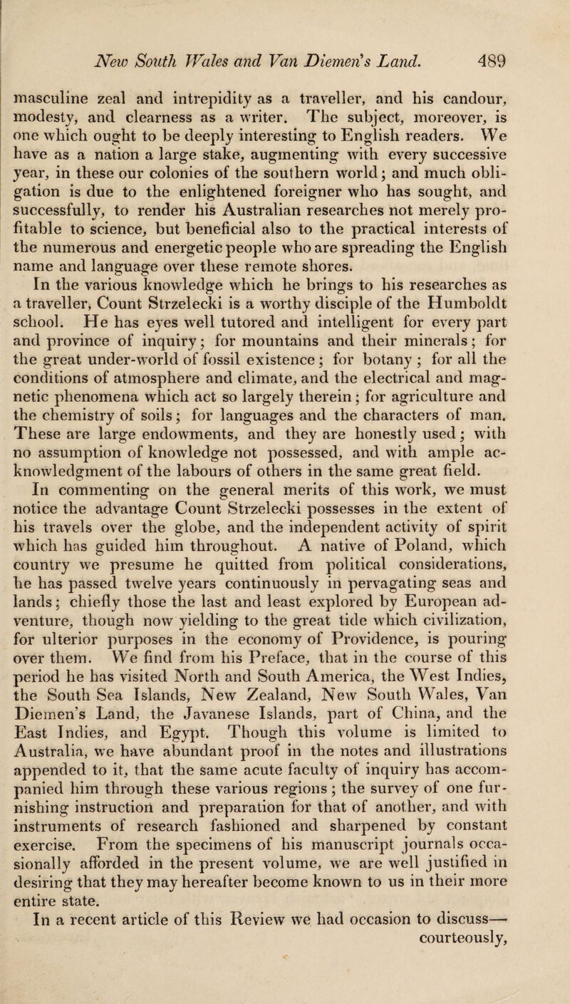 masculine zeal and intrepidity as a traveller, and his candour, modesty, and clearness as a writer. The subject, moreover, is one which ought to be deeply interesting to English readers. We have as a nation a large stake, augmenting with every successive year, in these our colonies of the southern world; and much obli¬ gation is due to the enlightened foreigner who has sought, and successfully, to render his Australian researches not merely pro¬ fitable to science, but beneficial also to the practical interests of the numerous and energetic people who are spreading the English name and language over these remote shores. In the various knowledge which he brings to his researches as a traveller, Count Strzelecki is a worthy disciple of the Humboldt school. He has eyes well tutored and intelligent for every part and province of inquiry; for mountains and their minerals; for the great under-world of fossil existence; for botany ; for all the conditions of atmosphere and climate, and the electrical and mag¬ netic phenomena which act so largely therein; for agriculture and the chemistry of soils; for languages and the characters of man. These are large endowments, and they are honestly used; with no assumption of knowledge not possessed, and with ample ac¬ knowledgment of the labours of others in the same great field. In commenting on the general merits of this work, we must notice the advantage Count Strzelecki possesses in the extent of his travels over the globe, and the independent activity of spirit which has guided him throughout. A native of Poland, which country we presume he quitted from political considerations, he has passed twelve years continuously in pervagating seas and lands; chiefly those the last and least explored by European ad¬ venture, though now yielding to the great tide which civilization, for ulterior purposes in the economy of Providence, is pouring over them. We find from his Preface, that in the course of this period he has visited North and South America, the West Indies, the South Sea Islands, New Zealand, New South Wales, Van Diemen’s Land, the Javanese Islands, part of China, and the East Indies, and Egypt. Though this volume is limited to Australia, we have abundant proof in the notes and illustrations appended to it, that the same acute faculty of inquiry has accom¬ panied him through these various regions; the survey of one fur¬ nishing instruction and preparation for that of another, and with instruments of research fashioned and sharpened by constant exercise. From the specimens of his manuscript journals occa¬ sionally afforded in the present volume, we are well justified in desiring that they may hereafter become known to us in their more entire state. In a recent article of this Review we had occasion to discuss— courteously,