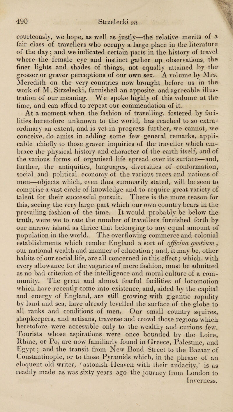 courteously, we hope, as well as justly—the relative merits of a fair class of travellers who occupy a large place in the literature of the day; and we indicated certain parts in the history of travel where the female eye and instinct gather up observations, the finer lights and shades of things, not equally attained by the grosser or graver perceptions of our own sex. A volume by Mrs. Meredith on the very countries now brought before us in the work of M. Strzelecki, furnished an apposite and agreeable illus¬ tration of our meaning. We spoke highly of this volume at the time, and can afford to repeat our commendation of it. At a moment when the fashion of travelling, fostered by faci¬ lities heretofore unknown to the world, has reached to so extra¬ ordinary an extent, and is yet in progress further, we cannot, we conceive, do amiss in adding some few general remarks, appli¬ cable chiefly to those graver inquiries of the traveller which em¬ brace the physical history and character of the earth itself, and of the various forms of organised life spread over its surface—and, further, the antiquities, languages, diversities of conformation, social and political economy of the various races and nations of men—objects which, even thus summarily stated, will be seen to comprise a vast circle of knowledge and to require great variety of talent for their successful pursuit. There is the more reason for this, seeing the very large part which our own country bears in the prevailing fashion of the time. It would probably be below the truth, were we to rate the number of travellers furnished forth by our narrow island as thrice that belonging to any equal amount of population in the world. The overflowing commerce and colonial establishments which render England a sort of ojficina gentium, our national wealth and manner of education ; and, it may be, other habits of our social life, are all concerned in this effect; which, with every allowance for the vagaries of mere fashion, must be admitted as no bad criterion of the intelligence and moral culture of a com¬ munity. The great and almost fearful facilities of locomotion which have recently come into existence, and, aided by the capital and energy of England, are still growing with gigantic rapidity by land and sea, have already levelled the surface of the globe to all ranks and conditions of men. Our small country squires, shopkeepers, and artisans, traverse and crowd those regions which heretofore were accessible only to the wealthy and curious few. Tourists whose aspirations were once bounded by the Loire, Rhine, or Po, are now familiarly found in Greece, Palestine, and Egypt; and the transit from New Bond Street to the Bazaar of Constantinople, or to those Pyramids which, in the phrase of an eloquent old writer, f astonish Heaven with their audacity,’ is as readily made as was sixty years ago the journey from London to Inverness.