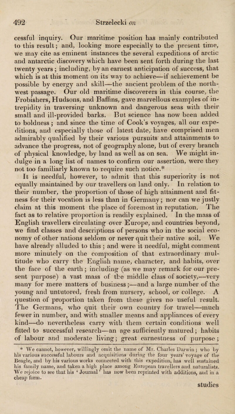 cessful inquiry. Our maritime position has mainly contributed to this result; and, looking more especially to the present time, we may cite as eminent instances the several expeditions of arctic and antarctic discovery which have been sent forth during the last twenty years; including, by an earnest anticipation of success, that which is at this moment on its way to achieve—if achievement be possible by energy and skill—the ancient problem of the north¬ west passage. Our old maritime discoverers in this course, the Frobishers, Hudsons, and Baffins, gave marvellous examples of in¬ trepidity in traversing unknown and dangerous seas with their small and ill-provided barks. But science has now been added to boldness; and since the time of Cook’s voyages, all our expe¬ ditions, and especially those of latest date, have comprised men admirably qualified by their various pursuits and attainments to advance the progress, not of geography alone, but of every branch of physical knowledge, by land as well as on sea. We might in¬ dulge in a long list of names to confirm our assertion, were they not too familiarly known to require such notice.* It is needful, however, to admit that this superiority is not equally maintained by our travellers on land only. In relation to their number, the proportion of those of high attainment and fit¬ ness for their vocation is less than in Germany; nor can we justly claim at this moment the place of foremost in reputation. The fact as to relative proportion is readily explained. In the mass of English travellers circulating over Europe, and countries beyond, we find classes and descriptions of persons who in the social eco¬ nomy of other nations seldom or never quit their native soil. We have already alluded to this; and were it needful, might comment more minutely on the composition of that extraordinary mul¬ titude who carry the English name, character, and habits, over the face of the earth; including (as we may remark for our pre¬ sent purpose) a vast mass of the middle class of society,—-very many for mere matters of business;—and a large number of the young and untutored, fresh from nursery, school, or college. A question of proportion taken from these gives no useful result. The Germans, who quit their own country for travel—-much fewer in number, and with smaller means and appliances of every kind-—do nevertheless carry with them certain conditions well fitted to successful research—an age sufficiently matured; habits of labour and moderate living; great earnestness of purpose ; * We cannot, however, willingly omit the name of Mr. Charles Darwin ; who by his various successful labours and acquisitions during the four years’ voyage of the Beagle, and by his various works connected with this expedition, has well sustained his family name, and taken a high place among European travellers and naturalists. We rejoice to see that his 4 Journal’ has now been reprinted with additions, and in a cheap form. studies