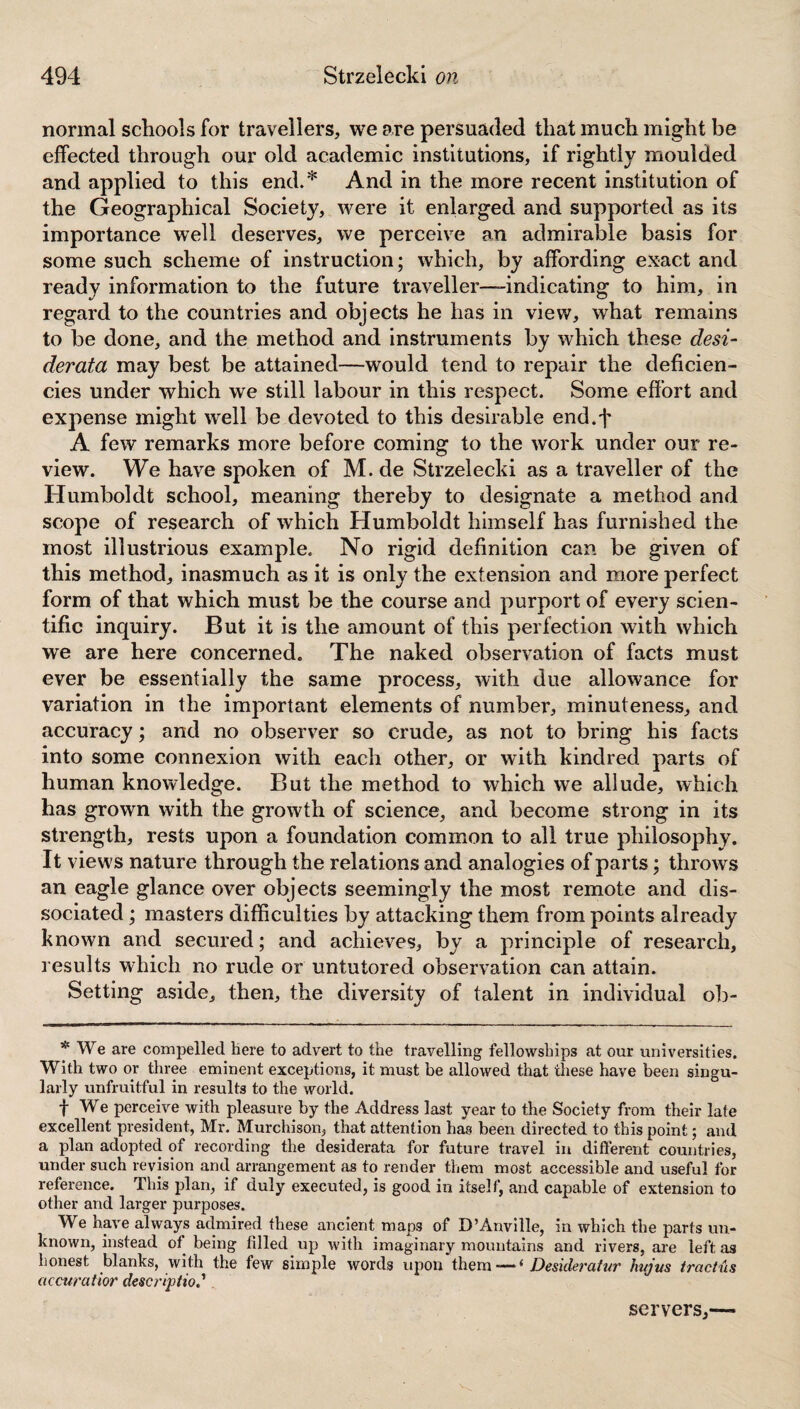 normal schools for travellers, we are persuaded that much might be effected through our old academic institutions, if rightly moulded and applied to this end.* And in the more recent institution of the Geographical Society, were it enlarged and supported as its importance well deserves, we perceive an admirable basis for some such scheme of instruction; which, by affording exact and ready information to the future traveller-indicating to him, in regard to the countries and objects he has in view, what remains to be done, and the method and instruments by which these desi¬ derata may best be attained—would tend to repair the deficien¬ cies under which we still labour in this respect. Some effort and expense might well be devoted to this desirable end.f A few remarks more before coming to the work under our re¬ view. We have spoken of M. de Strzelecki as a traveller of the Humboldt school, meaning thereby to designate a method and scope of research of which Humboldt himself has furnished the most illustrious example. No rigid definition can be given of this method, inasmuch as it is only the extension and more perfect form of that which must be the course and purport of every scien¬ tific inquiry. But it is the amount of this perfection with which we are here concerned. The naked observation of facts must ever be essentially the same process, with due allowance for variation in the important elements of number, minuteness, and accuracy; and no observer so crude, as not to bring his facts into some connexion with each other, or with kindred parts of human knowledge. But the method to which we allude, which has grown with the growth of science, and become strong in its strength, rests upon a foundation common to all true philosophy. It views nature through the relations and analogies of parts; throws an eagle glance over objects seemingly the most remote and dis¬ sociated ; masters difficulties by attacking them from points already known and secured; and achieves, by a principle of research, results which no rude or untutored observation can attain. Setting aside, then, the diversity of talent in individual ob- * We are compelled here to advert to the travelling fellowships at our universities. With two or three eminent exceptions, it must be allowed that these have been singu¬ larly unfruitful in results to the world. t We perceive with pleasure by the Address last year to the Society from their late excellent president, Mr. Murchison, that attention has been directed to this point; and a plan adopted of recording the desiderata for future travel in different countries, under such revision and arrangement as to render them most accessible and useful for reference. This plan, if duly executed, is good in itself, and capable of extension to other and larger purposes. We have always admired these ancient maps of D’Anville, in which the parts un¬ known, instead of being filled up with imaginary mountains and rivers, are left as honest blanks, with the few simple words upon them —4 Desideratur hnjvs tractus accuraiior description servers,—