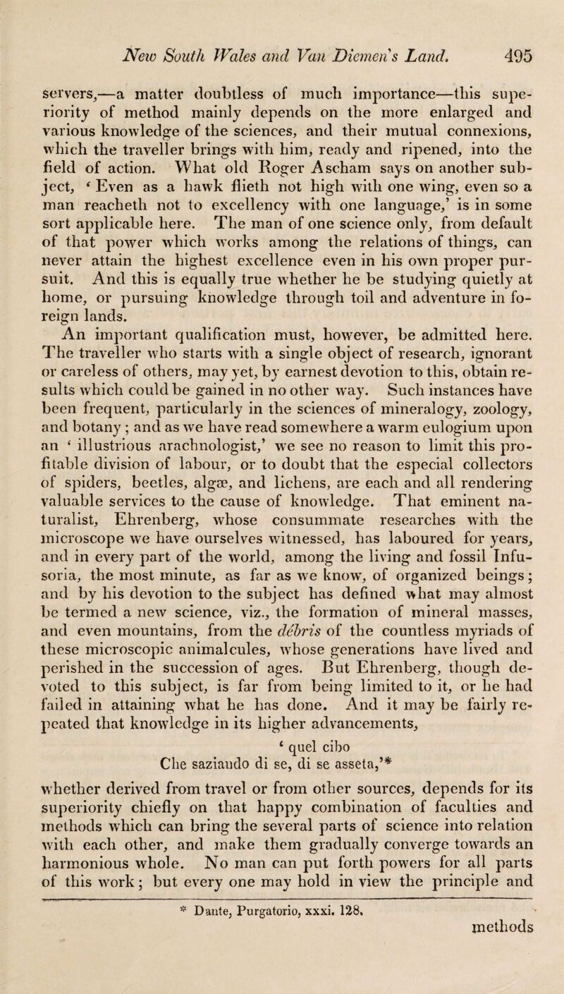 servers,—a matter doubtless of much importance—this supe¬ riority of method mainly depends on the more enlarged and various knowledge of the sciences, and their mutual connexions, which the traveller brings with him, ready and ripened, into the field of action. What old Roger Ascham says on another sub¬ ject, * Even as a hawk flieth not high with one wing, even so a man reacheth not to excellency with one language,’ is in some sort applicable here. The man of one science only, from default of that power which works among the relations of things, can never attain the highest excellence even in his own proper pur¬ suit. And this is equally true whether he be studying quietly at home, or pursuing knowledge through toil and adventure in fo¬ reign lands. An important qualification must, however, be admitted here. The traveller who starts with a single object of research, ignorant or careless of others, may yet, by earnest devotion to this, obtain re¬ sults which could be gained in no other way. Such instances have been frequent, particularly in the sciences of mineralogy, zoology, and botany ; and as we have read somewhere a warm eulogium upon an ‘ illustrious arachnologist,’ we see no reason to limit this pro¬ fitable division of labour, or to doubt that the especial collectors of spiders, beetles, algae, and lichens, are each and all rendering valuable services to the cause of knowledge. That eminent na¬ turalist, Ehrenberg, whose consummate researches with the microscope we have ourselves witnessed, has laboured for years, and in every part of the world, among the living and fossil Infu¬ soria, the most minute, as far as we know', of organized beings; and by his devotion to the subject has defined what may almost be termed a new science, viz., the formation of mineral masses, and even mountains, from the debris of the countless myriads of these microscopic animalcules, wThose generations have lived and perished in the succession of ages. But Ehrenberg, though de¬ voted to this subject, is far from being limited to it, or he had failed in attaining what he has done. And it may be fairly re¬ peated that knowledge in its higher advancements, * quel cibo Che saziaudo di se, di se asseta,’* whether derived from travel or from other sources, depends for its superiority chiefly on that happy combination of faculties and methods which can bring the several parts of science into relation with each other, and make them gradually converge towards an harmonious whole. No man can put forth powers for all parts of this wmrk; but every one may hold in view the principle and * Dante, Purgatorio, xxxi. 128. methods