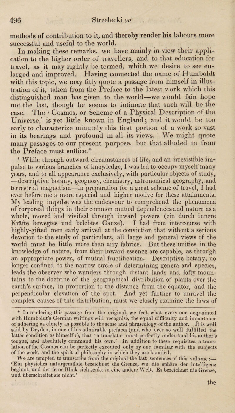 methods of contribution to it, and thereby render his labours more successful and useful to the world. In making these remarks, we have mainly in view their appli¬ cation to the higher order of travellers, and to that education for travel, as it may rightly be termed, which we desire to see en¬ larged and improved. Having connected the name of Humboldt with this topic, we may fitly quote a passage from himself in illus¬ tration of it, taken from the Preface to the latest work which this distinguished man has given to the world—we would fain hope not the last, though he seems to intimate that such will be the case. The f Cosmos, or Scheme of a Physical Description of the Universe,’ is yet little known in England; and it would be too early to characterize minutely this first portion of a work so vast in its bearings and profound in all its views. We might quote many passages to our present purpose, but that alluded to from the Preface must suffice.* 4 While through outward circumstances of life, and an irresistible im¬ pulse to various branches of knowledge, I was led to occupy myself many years, and to all appearance exclusively, with particular objects of study, —descriptive botany, geognosy, chemistry, astronomical geography, and terrestrial magnetism—in preparation for a great scheme of travel, I had ever before me a more especial and higher motive for these attainments. My leading impulse was the endeavour to comprehend the phenomena of corporeal things in their common mutual dependences and nature as a whole, moved and vivified through inward powers (ein durch innere Krafte bewegtes und belebtes Ganze). I had from intercourse w7ith highly-gifted men early arrived at the conviction that without a serious devotion to the study of particulars, all large and general views of the world must be little more than airy fabrics. But these unities in the knowledge of nature, from their inward essence are capable, as through an appropriate power, of mutual fructification. Descriptive botany, no longer confined to the narrow circle of determining genera and species, leads the observer who wanders through distant lands and lofty moun¬ tains to the doctrine of the geographical distribution of plants over the earth’s surface, in proportion to the distance from the equator, and the perpendicular elevation of the spot. And yet further to unravel the complex causes of this distribution, must we closely examine the laws of * In rendering this passage from the original, we feel, what every one acquainted with Humboldt’s German writings will recognise, the equal difficulty and importance of adhering as closely as possible to the sense and phraseology of the author. It is well said by Dryden, in one of his admirable prefaces (and who ever so well fulfilled the latter condition as himself 'i), that a translator must perfectly understand his author's tongue, and absolutely command his own.’ In addition to these requisites, a trans¬ lation of the Cosmos can be perfectly executed only by one familiar with the subjects of the work, and the spirit of philosophy in which they are handled. We are tempted to transcribe from the original the last sentences of this volume :— ‘Ein physiches naturgemiilde bezeichnet die Grenze, wo die sphare der intelligenz beginnt, und der ferneBliek sich senkt in eine andere Welt. Es bezeichnet die Grenze, und Uberschreitet sie nicht.1 the