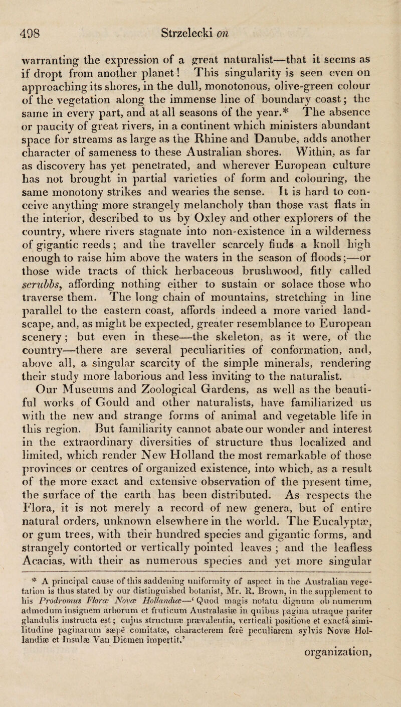 warranting the expression of a great naturalist—that it seems as if dropt from another planet! This singularity is seen even on approaching its shores, in the dull, monotonous, olive-green colour of the vegetation along the immense line of boundary coast; the same in every part, and at all seasons of the year.* The absence or paucity of great rivers, in a continent which ministers abundant space for streams as large as the Rhine and Danube, adds another character of sameness to these Australian shores. Within, as far as discovery has yet penetrated, and wherever European culture has not brought in partial varieties of form and colouring, the same monotony strikes and wearies the sense. It is hard to con¬ ceive anything more strangely melancholy than those vast flats in the interior, described to us by Oxley and other explorers of the country, where rivers stagnate into non-existence in a wilderness of gigantic reeds; and the traveller scarcely finds a knoll high enough to raise him above the waters in the season of floods;—or those wide tracts of thick herbaceous brushwood, fitly called scrubbs, affording nothing either to sustain or solace those who traverse them. The long chain of mountains, stretching in line parallel to the eastern coast, affords indeed a more varied land¬ scape, and, as might be expected, greater resemblance to European scenery ; but even in these—the skeleton, as it wrere, of the country—there are several peculiarities of conformation, and, above all, a singular scarcity of the simple minerals, rendering their study more laborious and less inviting to the naturalist. Our Museums and Zoological Gardens, as well as the beauti¬ ful works of Gould and other naturalists, have familiarized us with the new and strange forms of animal and vegetable life in this region. But familiarity cannot abate our wonder and interest in the extraordinary diversities of structure thus localized and limited, which render New Holland the most remarkable of those provinces or centres of organized existence, into which, as a result of the more exact and extensive observation of the present time, the surface of the earth has been distributed. As respects the Flora, it is not merely a record of new genera, but of entire natural orders, unknown elsewhere in the world; The Eucalvoter, or gum trees, with their hundred species and gigantic forms, and strangely contorted or vertically pointed leaves ; and the leafless Acacias, with their as numerous species and yet more singular * A principal cause of this saddening uniformity of aspect in the Australian vege¬ tation is thus stated by our distinguished botanist, Mr. It. Brown, in the supplement to his Prodromus Flora? Nova; Hollandice—1 Quod magis notatu dignum ob numerum admodum insignem arborum et fruticum Australasia in quibus pagina utraque pariter glandulis instructa est; cujus structure praevalentia, verticali positione et exacta simi- litudine paginarum saepe comitata?, characterem fere peculiarem sylvis Novae Hol- landiae et Insulae Van Diemen impertit.’ organization.