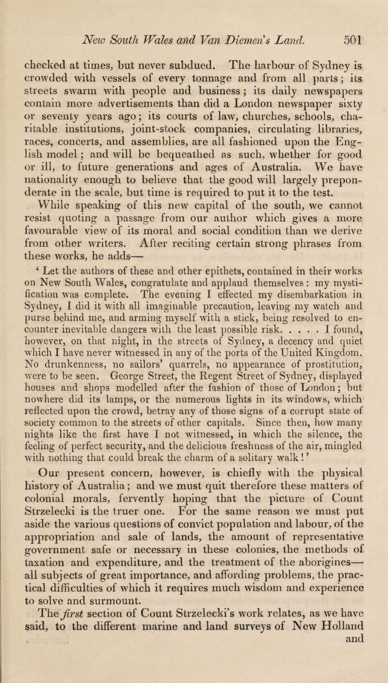 checked at times, but never subdued. The harbour of Sydney is crowded with vessels of every tonnage and from all parts; its streets swarm with people and business ; its daily newspapers contain more advertisements than did a London newspaper sixty or seventy years ago; its courts of law, churches, schools, cha¬ ritable institutions, joint-stock companies, circulating libraries, races, concerts, and assemblies, are all fashioned upon the Eng¬ lish model; and will be bequeathed as such, whether for good or ill, to future generations and ages of Australia. We have nationality enough to believe that the good will largely prepon¬ derate in the scale, but time is required to put it to the test. While speaking of this new capital of the south, we cannot resist quoting a passage from our author which gives a more favourable view of its moral and social condition than we derive from other writers. After reciting certain strong phrases from these works, he adds— 4 Let the authors of these and other epithets, contained in their works on New South Wales, congratulate and applaud themselves : my mysti¬ fication wras complete. The evening I effected my disembarkation in Sydney, I did it with all imaginable precaution, leaving my watch and purse behind me, and arming myself with a stick, being resolved to en¬ counter inevitable dangers with the least possible risk.I found, however, on that night, in the streets of Sydney, a decency and quiet which I have never witnessed in any of the ports of the United Kingdom. No drunkenness, no sailors’ quarrels, no appearance of prostitution, were to be seen. George Street, the Regent Street of Sydney, displayed houses and shops modelled after the fashion of those of London; but nowhere did its lamps, or the numerous lights in its windows, which reflected upon the crowd, betray any of those signs of a corrupt state of society common to the streets of other capitals. Since then, how many nights like the first have I not witnessed, in which the silence, the feeling of perfect security, and the delicious freshness of the air, mingled with nothing that could break the charm of a solitary walk! ’ Our present concern, however, is chiefly with the physical history of Australia; and we must quit therefore these matters of colonial morals, fervently hoping that the picture of Count Strzelecki is the truer one. For the same reason we must put aside the various questions of convict population and labour, of the appropriation and sale of lands, the amount of representative government safe or necessary in these colonies, the methods of taxation and expenditure, and the treatment of the aborigines—• all subjects of great importance, and affording problems, the prac¬ tical difficulties of which it requires much wisdom and experience to solve and surmount. The^rs£ section of Count Strzelecki’s work relates, as we have said, to the different marine and land surveys of New Holland and