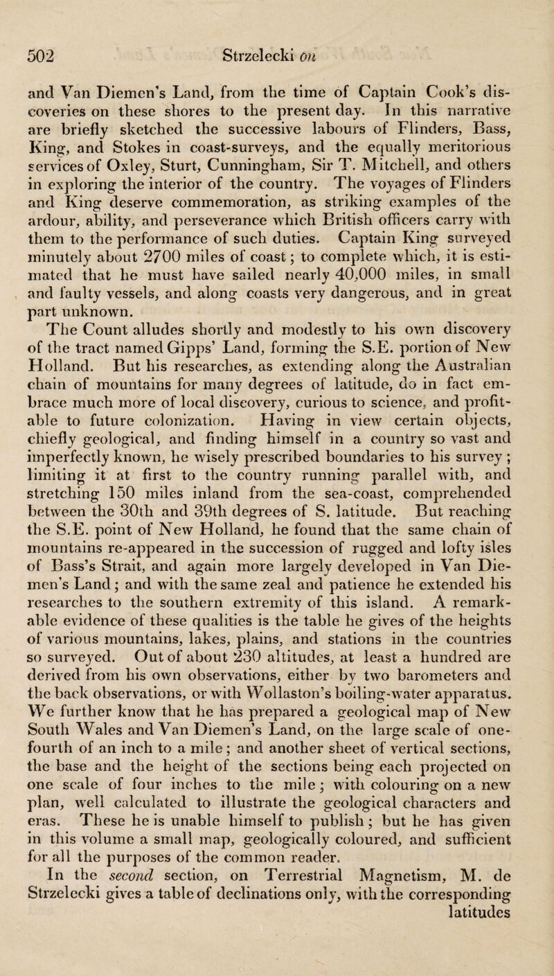 and Van Diemen’s Land, from the time of Captain Cook’s dis¬ coveries on these shores to the present day. In this narrative are briefly sketched the successive labours of Flinders, Bass, King, and Stokes in coast-surveys, and the equally meritorious services of Oxley, Sturt, Cunningham, Sir T. Mitchell, and others in exploring the interior of the country. The voyages of Flinders and King deserve commemoration, as striking examples of the ardour, ability, and perseverance which British officers carry with them to the performance of such duties. Captain King surveyed minutely about 2700 miles of coast; to complete which, it is esti¬ mated that he must have sailed nearly 40,000 miles, in small and faulty vessels, and along coasts very dangerous, and in great part unknown. The Count alludes shortly and modestly to his own discovery of the tract named Gipps’ Land, forming the S.E. portion of New Holland. But his researches, as extending along the Australian chain of mountains for many degrees of latitude, do in fact em¬ brace much more of local discovery, curious to science, and profit¬ able to future colonization. Flaving in view certain objects, chiefly geological, and finding himself in a country so vast and imperfectly known, he wisely prescribed boundaries to his survey ; limiting it at first to the country running parallel with, and stretching 150 miles inland from the sea-coast, comprehended between the 30th and 39tli degrees of S. latitude. But reaching the S.E. point of New Holland, he found that the same chain of mountains re-appeared in the succession of rugged and lofty isles of Bass’s Strait, and again more largely developed in Van Die¬ men’s Land; and with the same zeal and patience he extended his researches to the southern extremity of this island. A remark¬ able evidence of these qualities is the table he gives of the heights of various mountains, lakes, plains, and stations in the countries so surveyed. Out of about 230 altitudes, at least a hundred are derived from his own observations, either by two barometers and the back observations, or with Wollaston’s boiling-w ater apparatus. We further know that he has prepared a geological map of New South Whales and Van Diemen’s Land, on the large scale of one- fourth of an inch to a mile; and another sheet of vertical sections, the base and the height of the sections being each projected on one scale of four inches to the mile; with colouring on a new plan, wreli calculated to illustrate the geological characters and eras. These he is unable himself to publish ; but he has given in this volume a small map, geologically coloured, and sufficient for all the purposes of the common reader. In the second section, on Terrestrial Magnetism, M. de Strzelecki gives a table of declinations only, with the corresponding latitudes