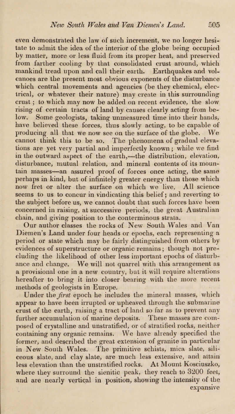 even demonstrated the law of such increment, we no longer hesi¬ tate to admit the idea of the interior of the globe being occupied by matter, more or less fluid from its proper heat, and preserved from farther cooling by that consolidated crust around, which mankind tread upon and call their earth. Earthquakes and vol¬ canoes are the present most obvious exponents of the disturbance which central movements and agencies (be they chemical, elec¬ trical, or whatever their nature) may create in this surrounding crust; to which may now be added on recent evidence, the slow rising of certain tracts of land by causes clearly acting from be¬ low. Some geologists, taking unmeasured time into their hands, have believed these forces, thus slowly acting, to be capable of producing all that we now see on the surface of the globe. We cannot think this to be so. The phenomena of gradual eleva¬ tions are yet very partial and imperfectly known; while we find in the outward aspect of the earth,—the distribution, elevation, disturbance, mutual relation, and mineral contents of its moun¬ tain masses—an assured proof of forces once acting, the same perhaps in kind, but of infinitely greater energy than those which now fret or alter the surface on which we live. All science seems to us to concur in vindicating this belief; and reverting to the subject before us, we cannot doubt that such forces have been concerned in raising, at successive periods, the great Australian chain, and giving position to the conterminous strata. Our author classes the rocks of New South Wales and Van Diemen’s Land under four heads or epochs, each representing a period or state which may be fairly distinguished from others by evidences of superstructure or organic remains; though not pre¬ cluding the likelihood of other less important epochs of disturb¬ ance and change. We will not quarrel with this arrangement as a provisional one in a new country, but it will require alterations hereafter to bring it into closer bearing with the more recent methods of geologists in Europe. Linder the Jirst epoch he includes the mineral masses, which appear to have been irrupted or upheaved through the submarine crust of the earth, raising a tract of land so far as to prevent any further accumulation of marine deposits. These masses are com¬ posed of crystalline and unstratified, or of stratified rocks, neither containing any organic remains. We have already specified the former, and described the great extension of granite in particular in New South Wales. The primitive schists, mica slate, sili¬ ceous slate, and clay slate, are much less extensive, and attain less elevation than the unstratified rocks. At Mount Kosciuszko, where they surround the sienitic peak, they reach to 3200 feet, and are nearly vertical in position, showing the intensity of the expansive