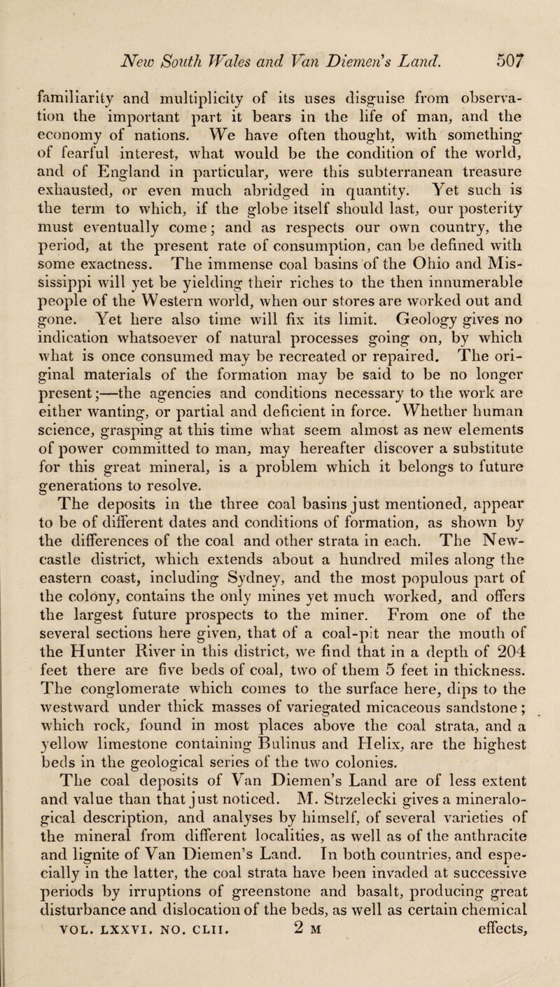 familiarity and multiplicity of its uses disguise from observa¬ tion the important part it bears in the life of man, and the economy of nations. We have often thought, with something of fearful interest, what would be the condition of the world, and of England in particular, were this subterranean treasure exhausted, or even much abridged in quantity. Yet such is the term to which, if the globe itself should last, our posterity must eventually come; and as respects our own country, the period, at the present rate of consumption, can be defined with some exactness. The immense coal basins of the Ohio and Mis¬ sissippi will yet be yielding their riches to the then innumerable people of the Western world, when our stores are worked out and gone. Yet here also time will fix its limit. Geology gives no indication whatsoever of natural processes going on, by which what is once consumed may be recreated or repaired. The ori¬ ginal materials of the formation may be said to be no longer present;—the agencies and conditions necessary to the work are either wanting, or partial and deficient in force. Whether human science, grasping at this time what seem almost as new elements of power committed to man, may hereafter discover a substitute for this great mineral, is a problem which it belongs to future generations to resolve. The deposits in the three coal basins just mentioned, appear to be of different dates and conditions of formation, as shown by the differences of the coal and other strata in each. The New¬ castle district, which extends about a hundred miles along the eastern coast, including Sydney, and the most populous part of the colony, contains the only mines yet much worked, and offers the largest future prospects to the miner. From one of the several sections here given, that of a coal-pit near the mouth of the Hunter River in this district, we find that in a depth of 204 feet there are five beds of coal, two of them 5 feet in thickness. The conglomerate which comes to the surface here, dips to the westward under thick masses of variegated micaceous sandstone ; which rock, found in most places above the coal strata, and a yellow limestone containing Bulinus and Helix, are the highest beds in the geological series of the two colonies. The coal deposits of Van Diemen’s Land are of less extent and value than that just noticed. M. Strzelecki gives a mineralo- gical description, and analyses by himself, of several varieties of the mineral from different localities, as well as of the anthracite and lignite of Van Diemen’s Land. In both countries, and espe¬ cially in the latter, the coal strata have been invaded at successive periods by irruptions of greenstone and basalt, producing great disturbance and dislocation of the beds, as well as certain chemical vol. lxxvi. no. clii, 2 m effects.