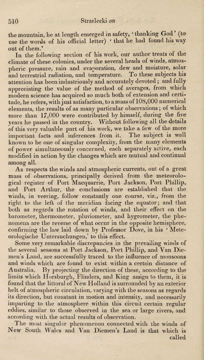 the mountain, he at length emerged in safety, c thanking God (to use the words of his official letter) f that he had found his way out of them.’ In the following section of his work, our author treats of the climate of these colonies, under the several heads of winds, atmos¬ pheric pressure, rain and evaporation, dew and moisture, solar and terrestrial radiation, and temperature. To these subjects his attention has been industriously and accurately devoted; and fully appreciating the value of the method of averages, from which modern science has acquired so much both of extension and certi¬ tude, he refers, with just satisfaction, to amass of 108,000 numerical elements, the results of as many particular observations; of which more than 17,000 were contributed by himself, during the five years he passed in the country. Without following all the details of this very valuable part of his work, we take a few of the more important facts and inferences from it. The subject is well known to be one of singular complexity, from the many elements of power simultaneously concerned, each separately active, each modified in action by the changes which are mutual and continual among all. As respects the winds and atmospheric currents, out of a great mass of observations, principally derived from the meteorolo¬ gical register of Port Macquarrie, Port Jackson, Port Phillip, and Port Arthur, the conclusions are established that the winds, in veering, follow constantly one course, viz., from the right to the left of the meridian facing the equator; and that both as regards the rotation of winds, and their effect on the barometer, thermometer, pluviometer, and hygrometer, the phe¬ nomena are the reverse of what occur in the opposite hemisphere, confirming the law laid down by Professor Dove, in his * Mete- orologische Untersuchungen,’ to this effect. Some very remarkable discrepancies in the prevailing winds of the several seasons at Port Jackson, Port Phillip, and Van Die¬ men’s Land, are successfully traced to the influence of monsoons and winds which are found to exist within a certain distance of Australia. By projecting the direction of these, according to the limits which Horsburgh, Flinders, and King assign to them, it is found that the littoral of New Holland is surrounded by an exterior belt of atmospheric circulation, varying with the seasons as regards its direction, but constant in motion and intensity, and necessarily imparting to the atmosphere within this circuit certain regular eddies, similar to those observed in the sea or large rivers, and according with the actual results of observation. The most singular phenomenon connected with the winds of New South Wales and Van Diemen’s Land is that which is called