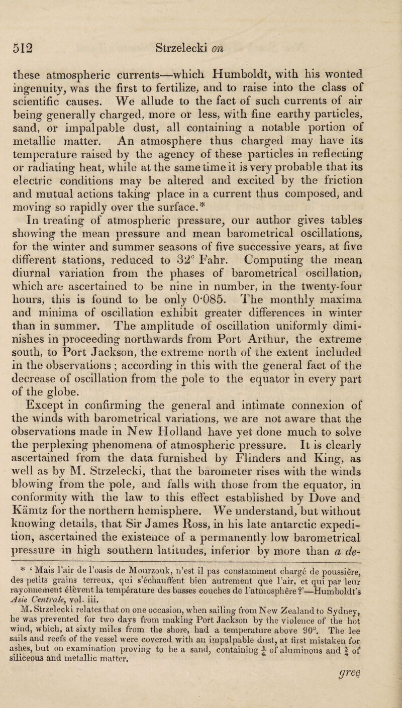 these atmospheric currents—-which Humboldt, with his wonted ingenuity, was the first to fertilize, and to raise into the class of scientific causes. We allude to the fact of such currents of air being generally charged, more or less, with fine earthy particles, sand, or impalpable dust, all containing a notable portion of metallic matter. An atmosphere thus charged may have its temperature raised by the agency of these particles in reflecting or radiating heat, while at the same time it is very probable that its electric conditions may be altered and excited by the friction and mutual actions taking place in a current thus composed, and moving so rapidly over the surface.* In treating of atmospheric pressure, our author gives tables showing the mean pressure and mean barometrical oscillations, for the winter and summer seasons of five successive years, at five different stations, reduced to 32° Fahr. Computing the mean diurnal variation from the phases of barometrical oscillation, which are ascertained to be nine in number, in the twenty-four hours, this is found to be only 0*085. The monthly maxima and minima of oscillation exhibit greater differences in winter than in summer. The amplitude of oscillation uniformly dimi¬ nishes in proceeding northwards from Port Arthur, the extreme south, to Port Jackson, the extreme north of the extent included in the observations ; according in this with the general fact of the decrease of oscillation from the pole to the equator in every part of the globe. Except in confirming the general and intimate connexion of the winds with barometrical variations, we are not aware that the observations made in New Holland have yet done much to solve the perplexing phenomena of atmospheric pressure. It is clearly ascertained from the data furnished by Flinders and King, as well as by M. Strzelecki, that the barometer rises with the winds blowing from the pole, and falls with those from the equator, in conformity with the law to this effect established by Dove and Kiimtz for the northern hemisphere. We understand, but without knowing details, that Sir James Ross, in his late antarctic expedi¬ tion, ascertained the existence of a permanently low barometrical pressure in high southern latitudes, inferior by more than a de- * ‘ Mais 1’air de l’oasis de Mourzouk, n’est il pas constamment charge de poussiere, des petits grains terreux, qui s’echauffent bien autrement que Pair, et qui par leur rayonnement eleventia temperature des basses couches de Patmosphere f -—Humboldt's slsie Centrale, vol. iii. M. Strzelecki relates that on one occasion, when sailing from New Zealand to Sydney, he was prevented for two days from making Port Jackson by the violence of the hot wind, which, at sixty miles from the shore, had a temperature above 90°. The lee sails and reefs of the vessel were covered with an impalpable dust, at first mistaken for ashes, but on examination proving to be a sand, containing J of aluminous and ~ of siliceous and metallic matter. gree