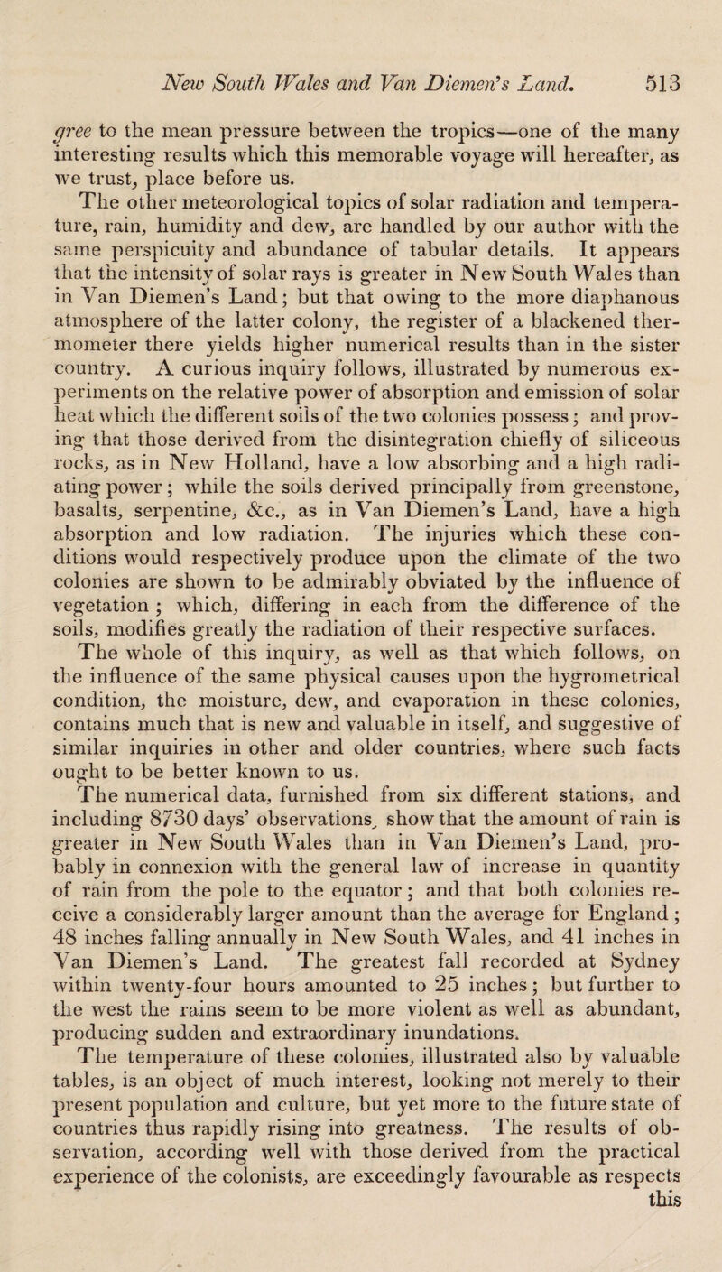 gree to the mean pressure between the tropics—one of the many interesting results which this memorable voyage will hereafter, as we trust, place before us. The other meteorological topics of solar radiation and tempera¬ ture, rain, humidity and dew, are handled by our author with the same perspicuity and abundance of tabular details. It appears that the intensity of solar rays is greater in New South Wales than in Van Diemen’s Land; but that owing to the more diaphanous atmosphere of the latter colony, the register of a blackened ther¬ mometer there yields higher numerical results than in the sister country. A curious inquiry follows, illustrated by numerous ex¬ periments on the relative power of absorption and emission of solar heat which the different soils of the two colonies possess; and prov¬ ing that those derived from the disintegration chiefly of siliceous rocks, as in New Holland, have a low absorbing and a high radi¬ ating power; while the soils derived principally from greenstone, basalts, serpentine, &c., as in Van Diemen’s Land, have a high absorption and low radiation. The injuries which these con¬ ditions would respectively produce upon the climate of the two colonies are shown to be admirably obviated by the influence of vegetation ; which, differing in each from the difference of the soils, modifies greatly the radiation of their respective surfaces. The whole of this inquiry, as well as that which follows, on the influence of the same physical causes upon the hygrometrical condition, the moisture, dew, and evaporation in these colonies, contains much that is new and valuable in itself, and suggestive of similar inquiries in other and older countries, where such facts ought to be better known to us. The numerical data, furnished from six different stations, and including 8730 days’ observations^ show that the amount of rain is greater in New South Wales than in Van Diemen’s Land, pro¬ bably in connexion with the general law of increase in quantity of rain from the pole to the equator; and that both colonies re¬ ceive a considerably larger amount than the average for England ; 48 inches falling annually in New South Wales, and 41 inches in Van Diemen’s Land. The greatest fall recorded at Sydney within twenty-four hours amounted to 25 inches; but further to the west the rains seem to be more violent as well as abundant, producing sudden and extraordinary inundations. The temperature of these colonies, illustrated also by valuable tables, is an object of much interest, looking not merely to their present population and culture, but yet more to the future state of countries thus rapidly rising into greatness. The results of ob¬ servation, according well with those derived from the practical experience of the colonists, are exceedingly favourable as respects this