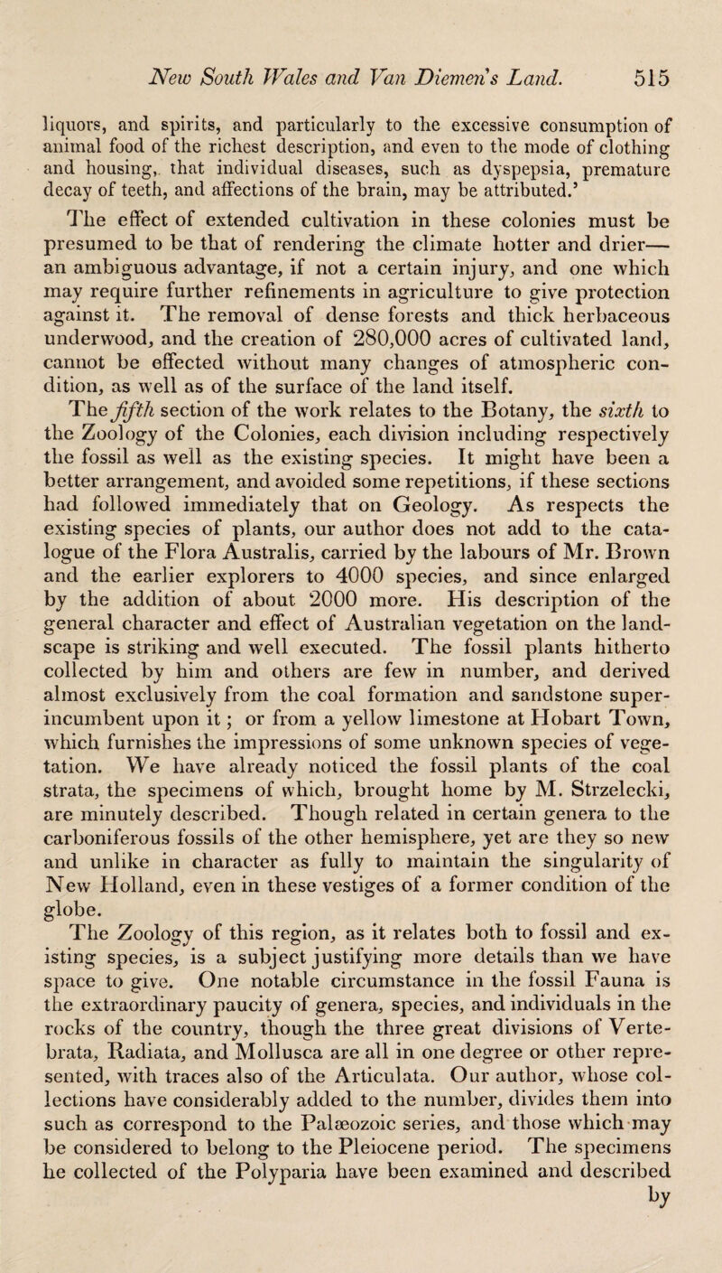 liquors, and spirits, and particularly to the excessive consumption of animal food of the richest description, and even to the mode of clothing and housing, that individual diseases, such as dyspepsia, premature decay of teeth, and affections of the brain, may be attributed.5 Tile effect of extended cultivation in these colonies must be presumed to be that of rendering the climate hotter and drier— an ambiguous advantage, if not a certain injury, and one which may require further refinements in agriculture to give protection against it. The removal of dense forests and thick herbaceous underwood, and the creation of 280,000 acres of cultivated land, cannot be effected without many changes of atmospheric con¬ dition, as well as of the surface of the land itself. The fifth section of the work relates to the Botany, the sixth to the Zoology of the Colonies, each division including respectively the fossil as well as the existing species. It might have been a better arrangement, and avoided some repetitions, if these sections had followed immediately that on Geology. As respects the existing species of plants, our author does not add to the cata¬ logue of the Flora Australis, carried by the labours of Mr. Brown and the earlier explorers to 4000 species, and since enlarged by the addition of about 2000 more. His description of the general character and effect of Australian vegetation on the land¬ scape is striking and well executed. The fossil plants hitherto collected by him and others are few in number, and derived almost exclusively from the coal formation and sandstone super¬ incumbent upon it; or from a yellow limestone at Hobart Town, which furnishes the impressions of some unknown species of vege¬ tation. We have already noticed the fossil plants of the coal strata, the specimens of which, brought home by M. Strzelecki, are minutely described. Though related in certain genera to the carboniferous fossils of the other hemisphere, yet are they so new and unlike in character as fully to maintain the singularity of New Holland, even in these vestiges of a former condition of the globe. The Zoology of this region, as it relates both to fossil and ex¬ isting species, is a subject justifying more details than we have space to give. One notable circumstance in the fossil Fauna is the extraordinary paucity of genera, species, and individuals in the rocks of the country, though the three great divisions of Verte- brata, Radiata, and Mollusca are all in one degree or other repre¬ sented, with traces also of the Articulata. Our author, whose col¬ lections have considerably added to the number, divides them into such as correspond to the Palaeozoic series, and those which may be considered to belong to the Pleiocene period. The specimens he collected of the Polyparia have been examined and described