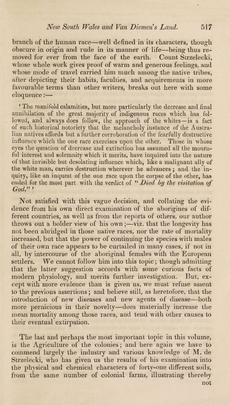 branch of the human race—well defined in its characters, though obscure in origin and rude in its manner of life—being thus re¬ moved for ever from the face of the earth. Count Strzelecki, whose whole work gives proof of warm and generous feelings, and whose mode of travel carried him much among the native tribes, after depicting their habits, faculties, and acquirements in more favourable terms than other writers, breaks out here with some eloquence— {The manifold calamities, but more particularly the decrease and final annihilation of the great majority of indigenous races which has fol¬ lowed, and always does follow, the approach of the whites—is a fact of such historical notoriety that the melancholy instance of the Austra¬ lian natives affords but a further corroboration of the fearfully destructive influence wdiich the one race exercises upon the other. Those in whose eyes the question of decrease and extinction has assumed all the mourn¬ ful interest and solemnity which it merits, have inquired into the nature of that invisible but desolating influence which, like a malignant ally of the white man, carries destruction wherever he advances ; and the in¬ quiry, like an inquest of the one race upon the corpse of the other, has ended for the most part with the verdict of “ Died by the visitation of GodV ’ Not satisfied with this vague decision, and collating the evi¬ dence from his own direct examination of the aborigines of dif¬ ferent countries, as well as from the reports of others, our author throws out a bolder view of his own;—viz. that the longevity has not been abridged in those native races, nor the rate of mortality increased, but that the power of continuing the species with males of their own race appears to be curtailed in many cases, if not in all, by intercourse of the aboriginal females with the European settlers. We cannot follow him into this topic; though admitting that the latter suggestion accords with some curious facts of modern physiology, and merits further investigation. But, ex¬ cept with more evidence than is given us, we must refuse assent to the previous assertions; and believe still, as heretofore, that the introduction of new diseases and new agents of disease—both more pernicious in their novelty—does materially increase the mean mortality among those races, and tend with other causes to their eventual extirpation. The last and perhaps the most important topic in this volume, is the Agriculture of the colonies; and here again we have to commend largely the industry and various knowledge of M. de Strzelecki, who has given us the results of his examination into the physical and chemical characters of forty-one different soils, from the same number of colonial farms, illustrating thereby not