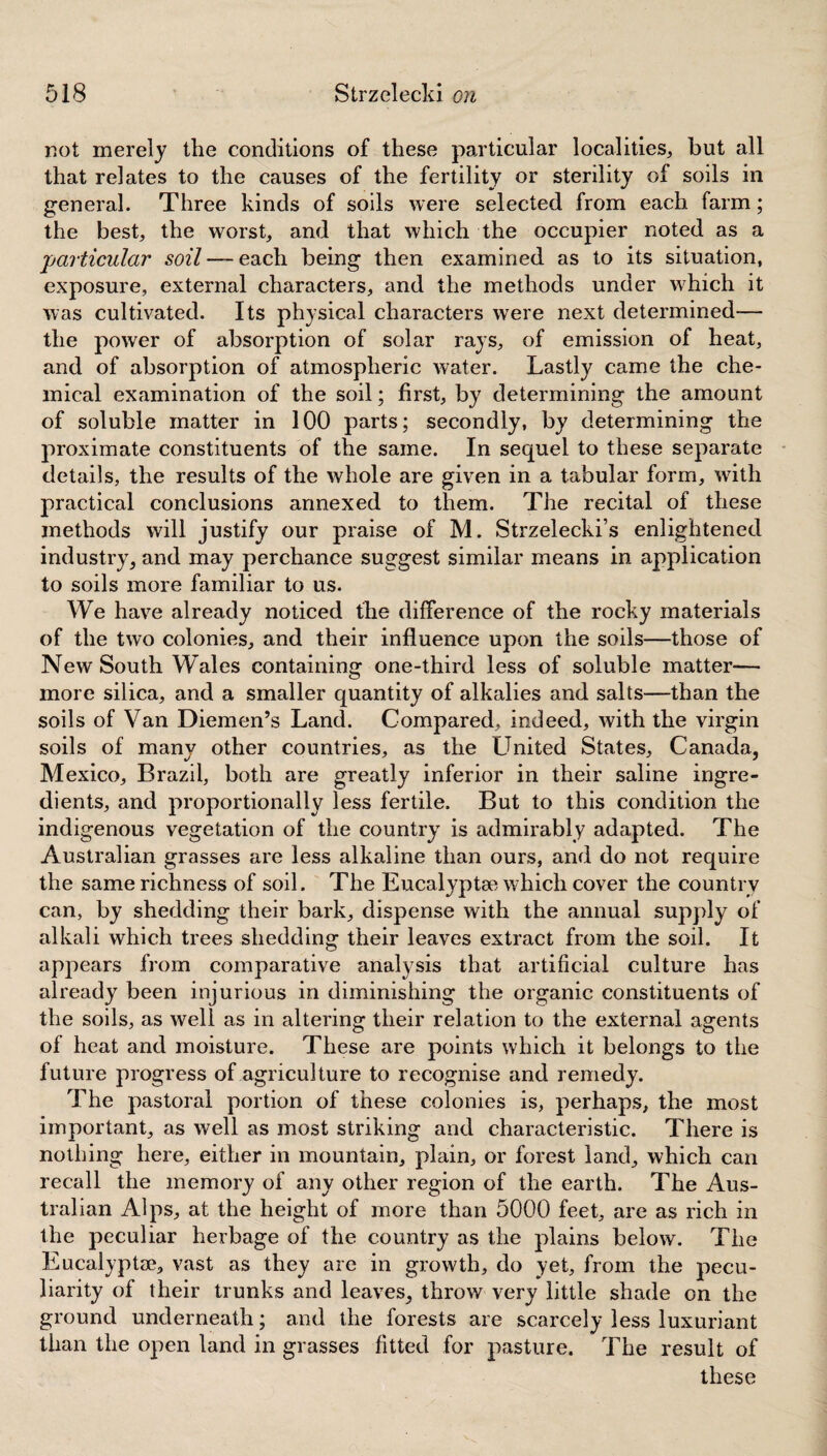 not merely the conditions of these particular localities, but all that relates to the causes of the fertility or sterility of soils in general. Three kinds of soils were selected from each farm; the best, the worst, and that which the occupier noted as a particular soil — each being then examined as to its situation, exposure, external characters, and the methods under which it was cultivated. Its physical characters were next determined— the power of absorption of solar rays, of emission of heat, and of absorption of atmospheric water. Lastly came the che¬ mical examination of the soil; first, by determining the amount of soluble matter in 100 parts; secondly, by determining the proximate constituents of the same. In sequel to these separate details, the results of the whole are given in a tabular form, with practical conclusions annexed to them. The recital of these methods will justify our praise of M. Strzelecki’s enlightened industry, and may perchance suggest similar means in application to soils more familiar to us. We have already noticed the difference of the rocky materials of the two colonies, and their influence upon the soils—those of New South Wales containing one-third less of soluble matter-— more silica, and a smaller quantity of alkalies and salts—than the soils of Van Diemen’s Land. Compared, indeed, with the virgin soils of many other countries, as the Linked States, Canada, Mexico, Brazil, both are greatly inferior in their saline ingre¬ dients, and proportionally less fertile. But to this condition the indigenous vegetation of the country is admirably adapted. The Australian grasses are less alkaline than ours, and do not require the same richness of soil. The Eucalyptae which cover the country can, by shedding their bark, dispense with the annual supply of alkali which trees shedding their leaves extract from the soil. It appears from comparative analysis that artificial culture has already been injurious in diminishing the organic constituents of the soils, as well as in altering their relation to the external agents of heat and moisture. These are points which it belongs to the future progress of agriculture to recognise and remedy. The pastoral portion of these colonies is, perhaps, the most important, as well as most striking and characteristic. There is nothing here, either in mountain, plain, or forest land, which can recall the memory of any other region of the earth. The Aus¬ tralian Alps, at the height of more than 5000 feet, are as rich in the peculiar herbage of the country as the plains below. The Eucalyptae, vast as they are in growth, do yet, from the pecu¬ liarity of their trunks and leaves, throw very little shade on the ground underneath; and the forests are scarcely less luxuriant than the open land in grasses fitted for pasture. The result of these