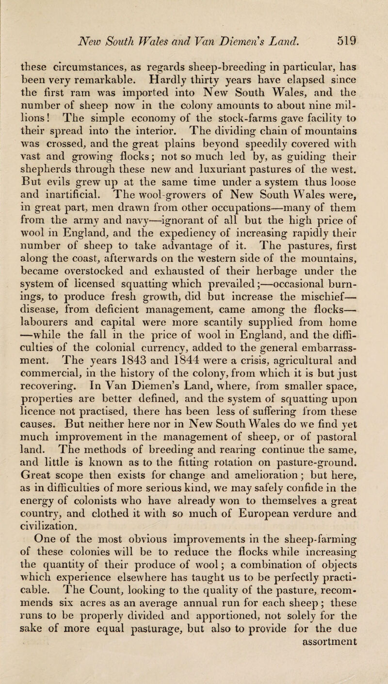 these circumstances, as regards sheep-breeding in particular, has been very remarkable. Hardly thirty years have elapsed since the first ram was imported into New South Wales, and the number of sheep now in the colony amounts to about nine mil¬ lions ! The simple economy of the stock-farms gave facility to their spread into the interior. The dividing chain of mountains was crossed, and the great plains beyond speedily covered with vast and growing flocks; not so much led by, as guiding their shepherds through these new and luxuriant pastures of the west. But evils grew up at the same time under a system thus loose and inartificial. The wool-growers of New South Wales were, in great part, men drawn from other occupations—many of them from the army and navy—ignorant of all but the high price of wool in England, and the expediency of increasing rapidly their number of sheep to take advantage of it. The pastures, first along the coast, afterwards on the western side of the mountains, became overstocked and exhausted of their herbage under the system of licensed squatting which prevailed;—occasional burn¬ ings, to produce fresh growth, did but increase the mischief-— disease, from deficient management, came among the flocks— labourers and capital were more scantily supplied from home —while the fall in the price of wool in England, and the diffi¬ culties of the colonial currency, added to the general embarrass¬ ment. The years 1843 and 1844 were a crisis, agricultural and commercial, in the history of the colony, from which it is but just recovering. In Van Diemen’s Land, where, from smaller space, properties are better defined, and the system of squatting upon licence not practised, there has been less of suffering from these causes. But neither here nor in New South Wales do we find yet much improvement in the management of sheep, or of pastoral land. The methods of breeding and rearing continue the same, and little is known as to the fitting rotation on pasture-ground. Great scope then exists for change and amelioration; but here, as in difficulties of more serious kind, we may safely confide in the energy of colonists who have already won to themselves a great country, and clothed it with so much of European verdure and civilization. One of the most obvious improvements in the sheep-farming of these colonies will be to reduce the flocks while increasing the quantity of their produce of w7ool; a combination of objects which experience elsewhere has taught us to be perfectly practi¬ cable. The Count, looking to the quality of the pasture, recom¬ mends six acres as an average annual run for each sheep; these runs to be properly divided and apportioned, not solely for the sake of more equal pasturage, but also to provide for the due assortment