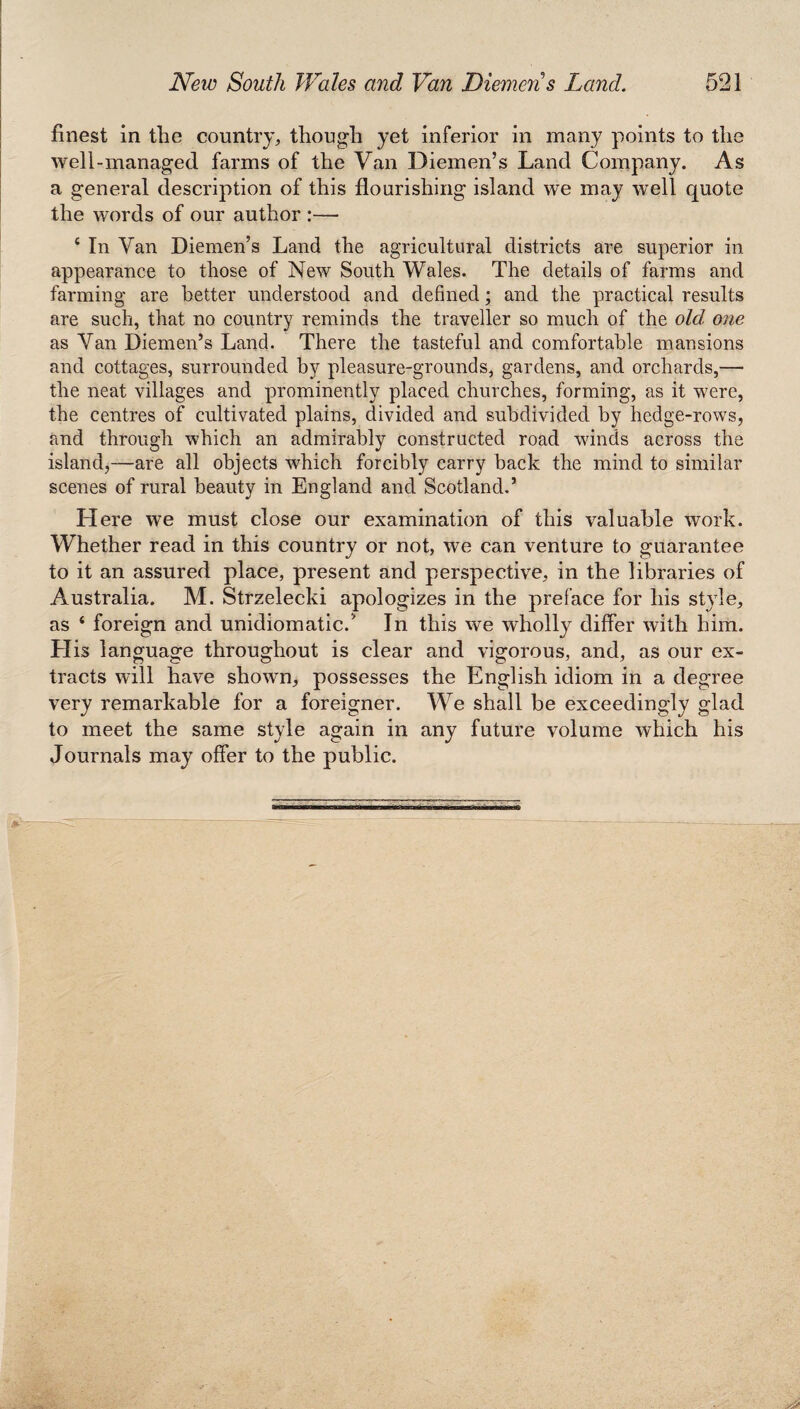 finest in tlie country, though yet inferior in many points to the well-managed farms of the Van Diemen’s Land Company. As a general description of this flourishing island we may well quote the words of our author :— c In Van Diemen’s Land the agricultural districts are superior in appearance to those of New South Wales. The details of farms and farming are better understood and defined; and the practical results are such, that no country reminds the traveller so much of the old, one as Van Diemen’s Land. There the tasteful and comfortable mansions and cottages, surrounded by pleasure-grounds, gardens, and orchards,— the neat villages and prominently placed churches, forming, as it were, the centres of cultivated plains, divided and subdivided by hedge-rows, and through which an admirably constructed road winds across the island,—are all objects which forcibly carry back the mind to similar scenes of rural beauty in England and Scotland.’ Here we must close our examination of this valuable work. Whether read in this country or not, we can venture to guarantee to it an assured place, present and perspective, in the libraries of Australia. M. Strzelecki apologizes in the preface for his style, as ‘ foreign and unidiomatic/ In this we wholly differ with him. Llis language throughout is clear and vigorous, and, as our ex¬ tracts will have shown, possesses the English idiom in a degree very remarkable for a foreigner. We shall be exceedingly glad to meet the same style again in any future volume which his Journals may offer to the public.