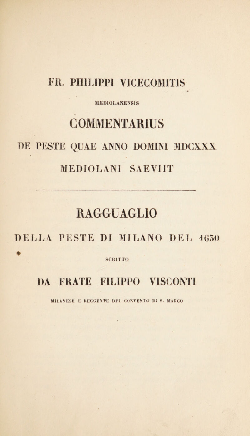 FU. PHILIPP! VICEC0M1T1S •>V MEDIOLANENSIS COMMENTARIUS DE PESTE QUAE ANNO DOMINI MDCXXX MEDIOLANI SAEYIIT RAGGUAGLIO DELLA PESTE DI MILANO DEL 1630 ♦ SCRITTO DA FRATE FILIPPO VISCONTI MILANESE E REGGENTE DEL CONVENTO DI S. MARCO