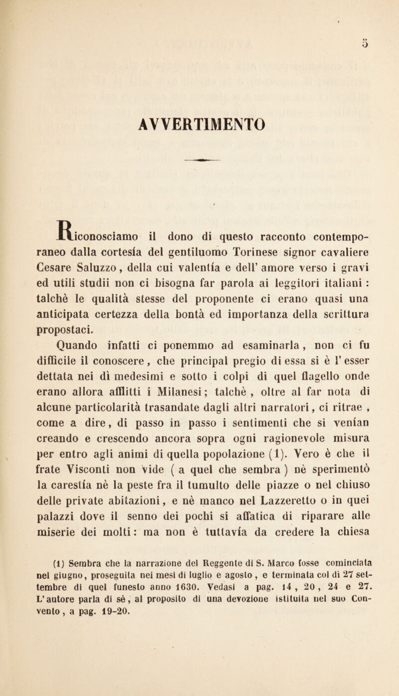 AVVERTIMENTO Riconosciamo il dono di questo racconto contempo¬ raneo dalla cortesia del gentiluomo Torinese signor cavaliere Cesare Saluzzo, della cui valentia e dell’ amore verso i gravi ed utili studii non ci bisogna far parola ai leggitori italiani : talché le qualità stesse del proponente ci erano quasi una anticipata certezza della bontà ed importanza della scrittura propostaci. Quando infatti ci ponemmo ad esaminarla, non ci fu difficile il conoscere, che principal pregio di essa si è 1* esser dettata nei dì medesimi e sotto i colpi di quel flagello onde erano allora afflitti i Milanesi ; talché , oltre al far nota di alcune particolarità trasandate dagli altri narratori, ci ritrae , come a dire, di passo in passo i sentimenti che si venian creando e crescendo ancora sopra ogni ragionevole misura per entro agli animi di quella popolazione (1). Vero è che il frate Visconti non vide (a quel che sembra ) nò sperimentò la carestia nè la peste fra il tumulto delle piazze o nel chiuso delle private abitazioni, e nè manco nel Lazzeretto o in quei palazzi dove il senno dei pochi si affatica di riparare alle miserie dei molti : ma non è tuttavia da credere la chiesa (1) Sembra che la narrazione del Reggente di S. Marco fosse cominciata nel giugno, proseguila nei mesi di luglio e agosto , e terminala col dì 27 set¬ tembre di quel funesto anno 1630. Vedasi a pag. 14 , 20, 24 e 27. L’autore parla di sè, al proposilo di una devozione isliluita nel suo Con¬ vento , a pag. 19-20.