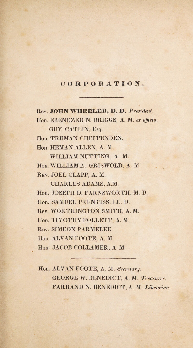 CORPORATION. Rev. JOHN WHEELER, D. D. President. Hon. EBENEZER N. BRIGGS, A. M. ex officio. GUY CATLIN, Esq. Hon. TRUMAN CHITTENDEN. Hon. HEMAN ALLEN, A. M. WILLIAM NUTTING, A. M. Hon. WILLIAM A. GRISWOLD, A. M. Rev. JOEL CLAPP, A. M. CHARLES ADAMS, A.M, Hon. JOSEPH D. FARNSWORTH, M, D, Hon. SAMUEL PRENTISS, LL. I). Rev. WORTHINGTON SMITH, A. M Hon. TIMOTHY FOLLETT, A. M. Rev. SIMEON PARMELEE. Hon. ALVAN FOOTE, A. M. Hon. JACOB COLLAMER, A. M. Hon. ALVAN FOOTE, A. M. Secretary, GEORGE W. BENEDICT, A. M. Treasurer, FARRAND N. BENEDICT, A. M, Librarian.