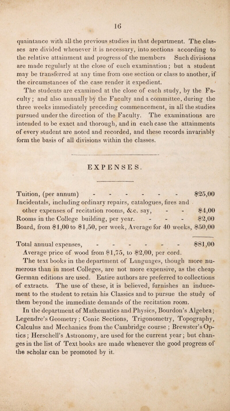 16 quaintance with all the previous studies in that department. The clas¬ ses are divided whenever it is necessary, into sections according to the relative attainment and progress of the members Such divisions are made regularly at the close of each examination; but a student may be transferred at any time from one section or class to another, if the circumstances of the case render it expedient. The students are examined at the close of each study, by the Fa¬ culty; and also annually by the Faculty and a committee, during the three weeks immediately preceding commencement, in all the studies pursued under the direction of the Faculty. The examinations are intended to be exact and thorough, and in each case the attainments of every student are noted and recorded, and these records invariably form the basis of all divisions within the classes. EXPENSES. Tuition, (per annum) - - $25,00 Incidentals, including ordinary repairs, catalogues, fires and other expenses of recitation rooms, &c. say, - - $4,00 Rooms in the College building, per year. - $2,00 Board, from $1,00 to $1,50, per week, Average for 40 weeks, $50,00 Total annual expenses, ------ $81,06 Average price of wood from $1,75, to $2,00, per cord. The text books in the department of Languages, though more nu¬ merous than in most Colleges, are not more expensive, as the cheap German editions are used. Entire authors are preferred to collections of extracts. The use of these, it is believed, furnishes an induce¬ ment to the student to retain his Classics and to pursue the study of them beyond the immediate demands of the recitation room. In the department of Mathematics and Physics, Bourdon’s Algebra; Legendre’s Geometry; Conic Sections, Trigonometry, Topography, Calculus and Mechanics from the Cambridge course ; Brewster’s Op¬ tics ; Herschell’s Astronomy, are used for the current year; but chan¬ ges in the list of Text books are made whenever the good progress of the scholar can be promoted by it.