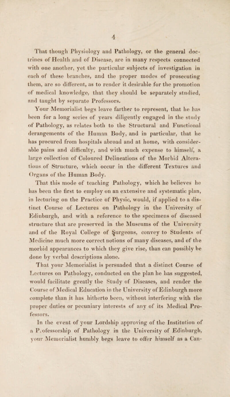 That though Physiology and Pathology, or the general doc¬ trines of Health and of Disease, are in many respects connected with one another, yet the particnlar subjects of investigation in each of these branches, and the proper modes of prosecuting them, are so different, as to render it desir.able for the promotion of medical knowledge, that they should be separately studied, and taught by se])arate Professors. Your Memorialist begs leave farther to represent, that he has l)een for a long series of years diligently engaged in the study of Pathology, as relates both to the Structural and Functional derangements of the Human Body, and in particular, that he has procured from hospitals abroad and at home, with consider¬ able pains and difficulty, and with much expense to himself, a large collection of Coloured Delineations of the Morbid Altera¬ tions of Structure, which occur in the different Textures and flrgans of the Human Body. That this mode of teaching Pathology, which he believes he has been the first to employ on an extensive and systematic plan, in lecturing on the Practice of Physic, w'ould, if applied to a dis¬ tinct Course of Lectures on Pathology in the University of Edinburgh, and with a reference to the specimens of diseased structure that are preserved in the Museums of the LTiiversity and of the Royal College of §urgeons, convey to Students of Medicine much more correct notions of many diseases, and of the morbid appearances to which they give rise, than can possibly be done by verbal descriptions alone. That your Memorialist is persuaded that a distinct Course of Ticcturcs on Pathology, conducted on the plan he has suggested, w'ould facilitate greatly the Study of Diseases, and render the (yoursc of Medical Education in the University of Edinburgh more complete than it has hitherto been, without interfering with the proper duties or pecuniary interests of any of its Medical Pro¬ fessors. In the event of your Lordship approving of the Institution of a Professorship of Pathology in the University of Edinburgh, your Memorialist humbly begs leave to offer liimself as a Can-