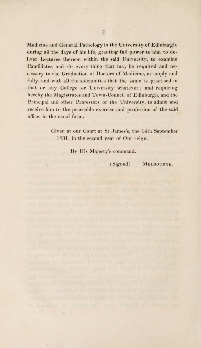 0* Medicine and General Pathology in the University of Edinburgh, during all the days of his life, granting full power to him to de¬ liver Lectures thereon w'ithin the said University, to examine Candidates, and do every thing that may be required and ne¬ cessary to the Graduation of Doctors of Medicine, as amply and fully, and with all the solemnities that the same is practised in that or any College or University whatever ; and requiring hereby the Magistrates and Town-Council of Edinburgh, and the Principal and other Professors of the L^niveisity, to admit and receive him to the peaceable exercise and profession of the said office, in the usual form. Given at our Court at St James’s, the 14th September 1831, in the second year of Our reign. By Mis Majesty’s command. (Signed) Melbourne.