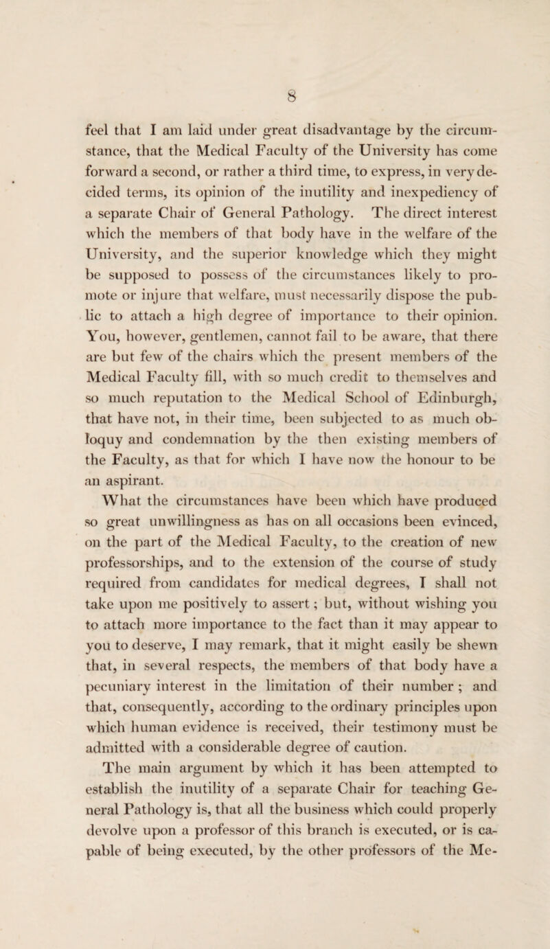 feel that I am laid under great disadvantage by the circum¬ stance, that the Medical Faculty of the University has come forward a second, or rather a third time, to express, in very de¬ cided terms, its opinion of the inutility and inexpediency of a separate Chair of General Pathology. The direct interest which the members of that body have in the welfare of the University, aiul the superior knowledge which they might be supposed to possess of the circumstances likely to pro¬ mote or injure that welfare, must necessarily dispose the pub¬ lic to attach a high degree of importance to their opinion. You, however, gentlemen, cannot fail to be aware, that there are but few of the chairs which the present members of the Medical Faculty fill, with so much credit to themselves and so much re})utation to the Medical Scliool of Edinburgh, that have not, in their time, been subjected to as much ob¬ loquy and condemnation by the then existing members of the Faculty, as that for which I have now the honour to be an aspirant. What the circumstances have been which have produced so great unwillingness as has on all occasions been evinced, on the part of the IMedical Faculty, to the creation of new professorships, and to the extension of the course of study required from candidates for medical degrees, T shall not take upon me positively to assert; but, without wishing you to attach more importance to the fact than it may appear to you to deserve, I may remark, that it might easily be shewn that, ill several respects, the members of that body have a pecuniary interest in the limitation of their number ; and that, consequently, according to the ordinary principles upon wliich human evidence is received, their testimony must be admitted with a considerable degree of caution. The main argument by which it has been attempted to establish the inutility of a separate Chair for teaching Ge¬ neral Pathology is, that all the business which could properly devolve upon a professor of this branch is executed, or is ca¬ pable of being executed, by the other professors of the Me-