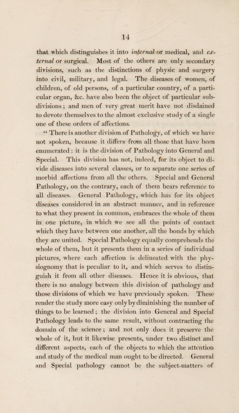 u that whith distinguishes it into internal or medical, and ex'- ternal or surgical. Most of the others are only secondary divisions, such as the distinctions of physic and surgery into civil, military, and legal. The diseases of women, of children, of old persons, of a particular country, of a parti¬ cular organ, &:c. have also been the object of particular sub¬ divisions ; and men of very great merit have not disdained to devote themselves to the almost exclusive study of a single one of these orders of affections. “ There is another division of Pathology, of which we have not spoken, because it differs from all those that have been enumerated : it is the division of Pathology into General and Special. This division has not, indeed, for its object to di¬ vide diseases into several classes, or to separate one series of morbid affections from all the others. Special and General Pathology, on the contrary, each of them bears reference to all diseases. General Pathology, which has for its object diseases considered in an abstract manner, and in reference to what they present in common, embraces the whole of them in one picture, in which we see all the points of contact which they have between one another, all the bonds by which they are united. Special Pathology equally comprehends the whole of them, but it presents them in a series of individual pictures, where each affection is delineated with the phy¬ siognomy that is peculiar to it, and which serves to distin¬ guish it from all other diseases. Hence it is obvious, that there is no analogy between this division of pathology and those divisions of which we have previously spoken. These render the study more easy only by diminishing the number of things to be learned; the division into General and Special Pathology leads to the same result, without contracting the domain of the science; and not only does it preserve the whole of it, but it likewise presents, under two distinct and different aspects, each of the objects to which the attention and study of the medical man ought to be directed. General and Special pathology cannot be the subject-matters of