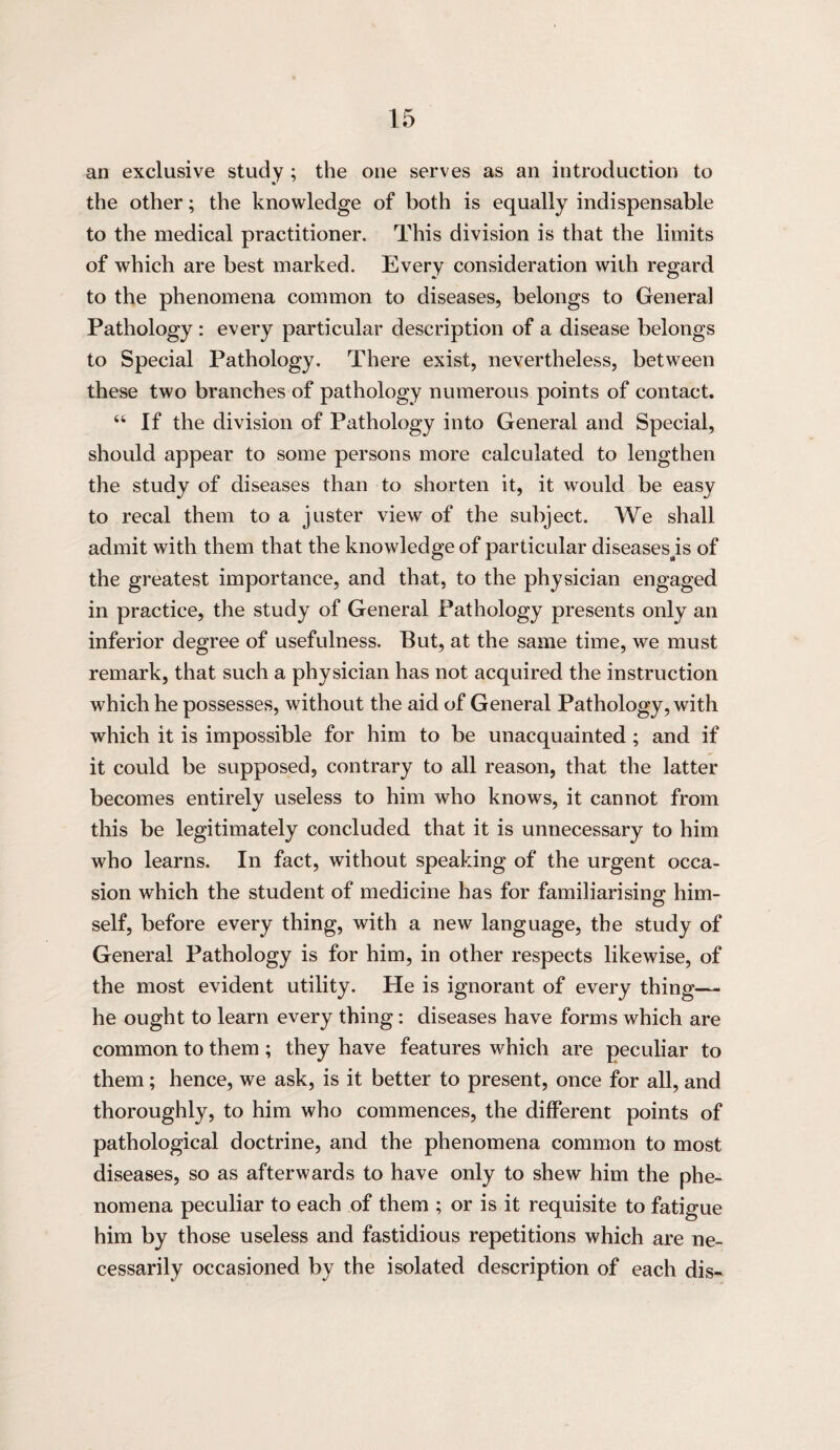 an exclusive study ; the one serves as an introduction to the other; the knowledge of both is equally indispensable to the medical practitioner. This division is that the limits of which are best marked. Every consideration with regard to the phenomena common to diseases, belongs to General Pathology : every particular description of a disease belongs to Special Pathology. There exist, nevertheless, between these two branches of pathology numerous points of contact. “ If the division of Pathology into General and Special, should appear to some persons more calculated to lengthen the study of diseases than to shorten it, it would be easy to recal them to a juster view of the subject. We shall admit with them that the knowledge of particular diseases^is of the greatest importance, and that, to the physician engaged in practice, the study of General Pathology presents only an inferior degree of usefulness. But, at the same time, we must remark, that such a physician has not acquired the instruction which he possesses, without the aid of General Pathology, with which it is impossible for him to be unacquainted; and if it could be supposed, contrary to all reason, that the latter becomes entirely useless to him who knows, it cannot from this be legitimately concluded that it is unnecessary to him who learns. In fact, without speaking of the urgent occa¬ sion which the student of medicine has for familiarising him- self, before every thing, with a new language, the study of General Pathology is for him, in other respects likewise, of the most evident utility. He is ignorant of every thing— he ought to learn every thing: diseases have forms which are common to them ; they have features which are peculiar to them; hence, we ask, is it better to present, once for all, and thoroughly, to him who commences, the different points of pathological doctrine, and the phenomena common to most diseases, so as afterwards to have only to shew him the phe¬ nomena peculiar to each of them ; or is it requisite to fatigue him by those useless and fastidious repetitions which are ne¬ cessarily occasioned by the isolated description of each dis-