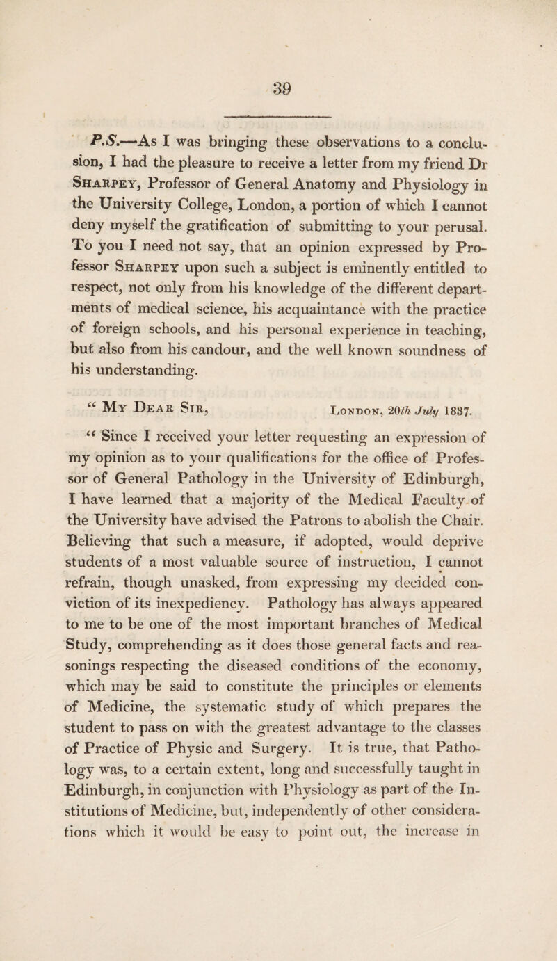 P.5'.—As I was bringing these observations to a conclu¬ sion, I had the pleasure to receive a letter from my friend Dr Sharpey, Professor of General Anatomy and Physiology in the University College, London, a portion of which I cannot deny myself the gratification of submitting to your perusal. To you I need not say, that an opinion expressed by Pro¬ fessor Sharpey upon such a subject is eminently entitled to respect, not only from his knowledge of the different depart¬ ments of medical science, his acquaintance with the practice of foreign schools, and his personal experience in teaching, but also from his candour, and the well known soundness of his understanding. My Dear Sir, London, 20^k July 1837. ‘‘ Since I received your letter requesting an expression of my opinion as to your qualifications for the office of Profes¬ sor of General Pathology in the University of Edinburgh, I have learned that a majority of the Medical Faculty of the University have advised the Patrons to abolish the Chair. Believing that such a measure, if adopted, would deprive students of a most valuable source of instruction, I cannot refrain, though unasked, from expressing my decided con¬ viction of its inexpediency. Pathology has always appeared to me to be one of the most important branches of Medical Study, comprehending as it does those general facts and rea¬ sonings respecting the diseased conditions of the economy, which may be said to constitute the principles or elements of Medicine, the systematic study of which prepares the student to pass on with the greatest advantage to the classes of Practice of Physic and Surgery. It is true, that Patho¬ logy was, to a certain extent, long and successfully taught in Edinburgh, in conjunction with Physiology as part of the In¬ stitutions of Medicine, but, independently of other considera¬ tions which it would be easy to point out, the increase in