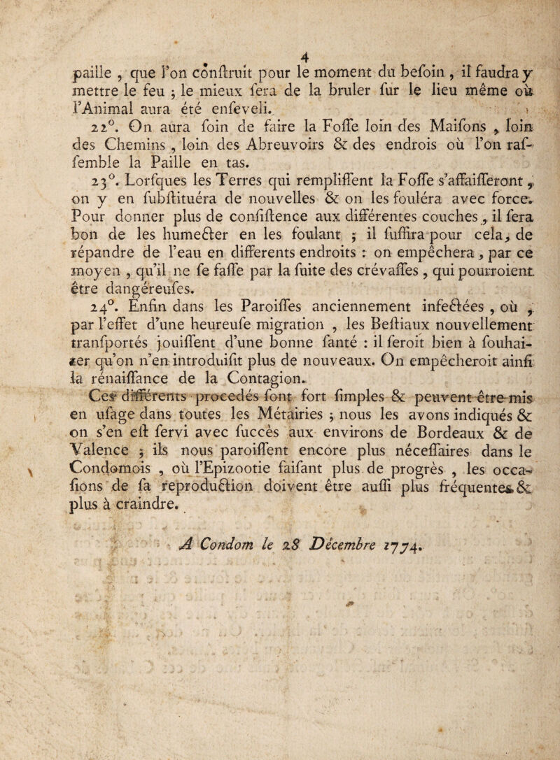 paille , que Ton confirait pour le moment du befoin , il faudra y mettre le feu -9 le mieux fera de la brûler fur le lieu même oit l’Animal aura été enfeveli. ' » 2 2°. On aura foin de faire la Foffe loin des Maifons > loin des Chemins , loin des Abreuvoirs & des endrois où l’on raf- femble la Paille en tas. 2 30. Lorfques les Terres qui rémpîiffent la Foffe s’affaifferont f. on y en fubftituéra de nouvelles & on les foulera avec force. Pour donner plus de confîftence aux différentes couches9 il fera bon de les humeéier en les foulant ; il fuffira pour cela* de répandre de l’eau en differents endroits : on empêchera ,, par ce moyen ? qu’il ne fe faffe par la fuite des crévaffes 9 qui pourroient être dangéreufes. 240. Enfin dans les Paroiffes anciennement infeftées , où 9 par Feffet d’une heureufe migration , les BefHaux nouvellement tranfportés jouiffent d’une bonne fanté : il feroit bien à fouhai- ier qu’on n’en introduifit plus de nouveaux. On empêcheroit ainfi la rénaiffance de la Contagion. Ces* différents procédés font fort fimples & peuvent être mis en ufage dans toutes les Métairies 9 nous les avons indiqués & on s’en ell: fervi avec fuccès aux environs de Bordeaux & de Valence 9 ils nous paroiffent encore plus néceffaires dans le Condomois , où l’Epizootie faifant plus de progrès , les occa- fions de fa reproduêHon doivent être auffi plus fréquentes&: plus à craindre. A Condom le z8 Décembre 1734.