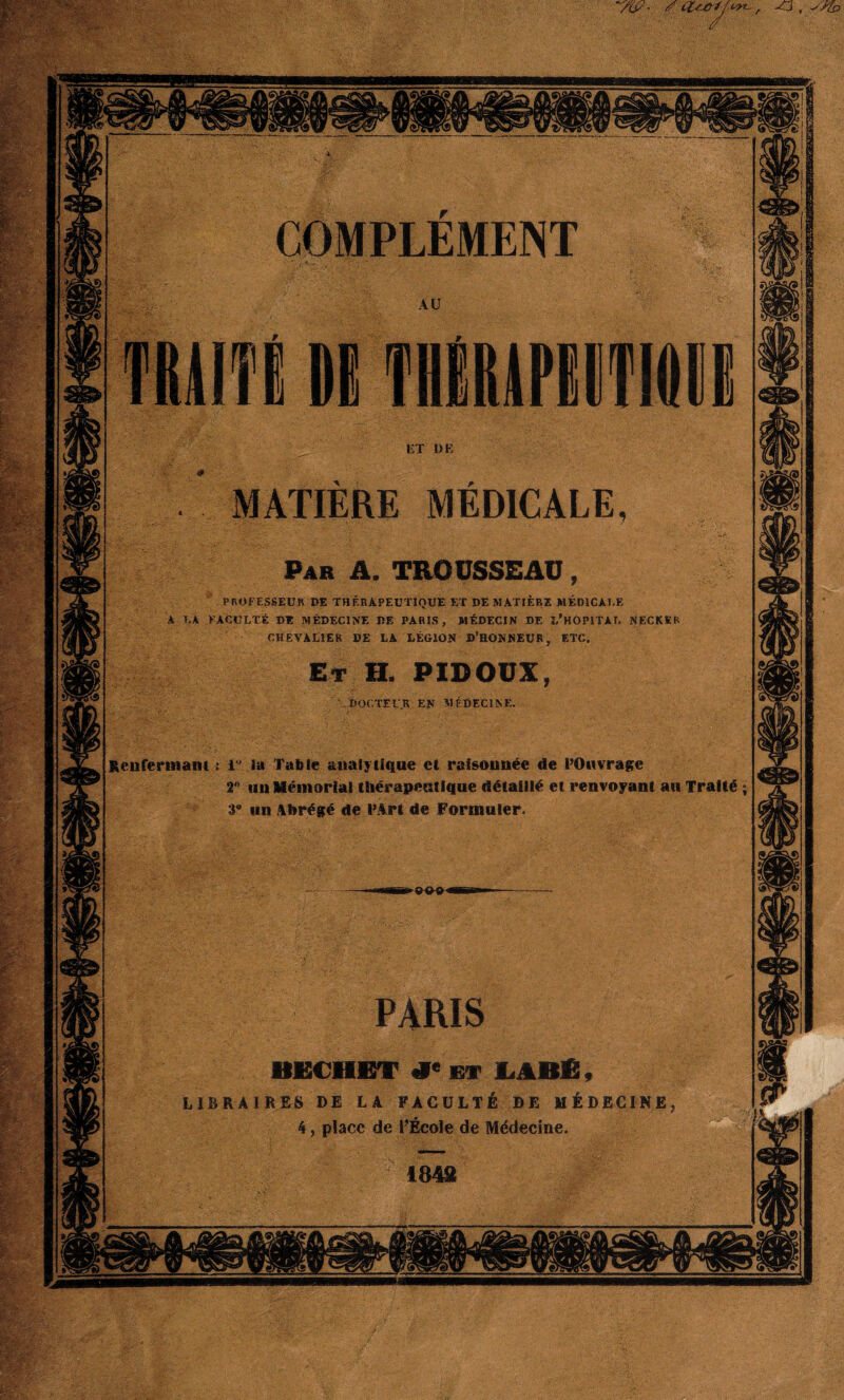 , -o , ym> MATIERE MEDICALE Par A. TROUSSEAU PROFESSEUR DE THÉRAPEUTIQUE ET DE MATIERE MEDICALE A LA FACULTÉ DE MÉDECINE DE PARIS, MÉDECIN DE î/HOPITAT. NECKER CHEVALIER DE LA LÉGION D’HONNEUR, ETC. Et H. PIDOUX DOCTEUR EN MÉDECINE, Renfermant ; i' la Table analytique et raisonnée de l’Onvrage 2° un Mémorial thérapeutique détaillé et renvoyant au Traité 3° un Abrégé de l’Art de Formuler. PARIS BKCHET *« et LABfi, LIBRAIRES DE LA FACULTÉ DE MÉDECINE 4, place de l’École de Médecine.