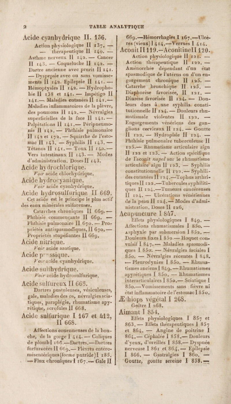 Acide cyanhydrique II. 136. Action physiologique II z3”. — — thérapeutique II 14p. — Asthme nerveux II 142. — Cancer Il 143. — Coqueluche II 142. — Dartre ancienne avec prurit II i4i- .— Dyspepsie avec ou sans vomisse¬ ments II 142. Epilepsie II 141. — Hémoptysies II 142. — Hydropho¬ bie Il i38 et 141. — Impétigo II 141.— Maladies cutanées II 141.— Maladies inflammatoires de la plèvre, des poumons II 142.— Névralgies superficielles de la face 11 14*-— Palpitations 11 141.— Péripneumo¬ nie II 142.— Phthisie pulmonaire II 142 et 192. — Squirrhe de l’esto¬ mac II i43. — Syphilis II 143. — Tétanos II 14t.— Toux II x4*2- — Vers intestinaux II i43.— Modes d’administration. Doses II 143. Acide hydrochlorique. Voir acide chlorhydrique. Acide hydroeyanique. Voir acide cyanhydrique. Acide hydrosulfurique II 669. Cet acide est le pi’incipe le plus actif des eaux minérales sulfureuses. Catarrhes chroniques II G6y.— Phthisie commençante 11 669. — Phthisie pulmonaire 11 670. — Pro¬ priétés antispasmodiques, Il 670,— Propriétés stupéfiantes II GGg. Acide nitrique. Voir acide azotique. Acide p’ ' ssique. Voir a ûde cyanhydrique. Acide sulfhydrique. Voir acide hydrosulfurique. Acide sulfureux II 663. Dartres pustuleuses, vésiculeuses, gale, maladies des os, névralgies scia¬ tiques, paraplégie, rhumatisme apy¬ rétique, scrofules 11 GG 8. Acide sulfurique I 1G7 et Al 2, Il (568. Affections conenneuses de la hon- che, de la gorge I 4*4- — Coliques de plomb ï 166.—Dartres.—Dartres fhrfuracées 11 669.— Fièvres entéro- mésentériaues(forme putride)! 185. — Flux chroniques I 167.-— Gale II 669.—Hémorrhagies I 167.—Ulcè¬ res (vieux) I 414.—Verrues I 414. Aconiill 119.—Aconiîinell 120. Action physiologique II 121. — Action thérapeutique II 122. — Aménorrhée dépendant d’un état spasmodique de l’utérus ou d’un en¬ gorgement chronique II 125. — Catarrhe bronchique II 125. — Diaphorèse favorisée, II 12 r. — Diurèse favorisée 11 124. — Dou¬ leurs dues à une syphilis consti¬ tutionnelle II 124. — Douleurs rhu¬ matismale violentes 11 122. — Engorgements vénériens des gan¬ glions cervicaux II 124. — Goutte 11 122. — Hydropisie II 124. — Phthisie pulmonaire tuberculeuse II 12 5.— Rhumatisme articulaire aigu II 122 et 123. — Action spécifique de l’aconit napel sar le rhumatisme articulaire aigu 11 123. — Syphilis constitutionnelle 11 122.— Syphili- des cutanées II r24.—Tophus arthri¬ tiques II122.—Tubercules syphiliti¬ ques II 124.—Tumeurs cancéreuses II 124. — Ulcérations vénériennes de la peau II 124.— Modes d’admi¬ nistration. Doses II 126, Acupuncture I 847. Effets physiologiques I 849. — Affections rhumatismales I 85o. — xsphyxie par submersion 1 852. — Douleurs flxes 1 85o.— Hoquet con¬ vulsif I 847.— Maladies spasmodi¬ ques I 85o; — Névralgies faciales 1 85o. — Névralgies récentes 1 848. •—Plenrodynies I 85o. — Rhuma¬ tismes anciens 1 849. — Rhumatismes apyrétiques I 85o. — Rhumatismes interarticulaires 1 85o.— Sciatique I 85o.—Vomissements sans fièvre ni état inflammatoire de l’estomac 1 S5o. Æiliiops végétal I 268. Goitre I 268. Aimant I 854. Effets physiologiques I 857 et 863. — Effets thérapeutiques 1 857 et 864. — Angine de poitrine I 864. — Céphalée I 858.— Douleurs d’yeux, d’oreilles I 858.— Dyspnée nerveuse I 861 et 864.— Epilepsie I 866, — Gastralgies I 860. — Goutte, goutte sereine I 858.—-r