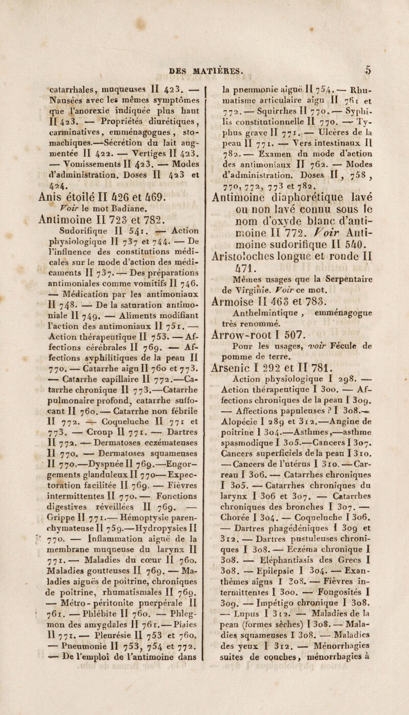 catarrhales, muqueuses II 42 3. — Nausées avec les mêmes symptômes que l’anorexie indiquée plus haut II 423. — Propriétés diurétiques, earminatives , emménagogues , sto¬ machiques.—Sécrétion du lait aug¬ mentée II 422. — Vertiges II 423. — Vomissements II 42 3. —— Modes d’administration. Doses II 4s3 et 424. Anis étoilé II 426 et 469. Voir le mot Badiane. Antimoine II 723 et 782. Sudorifique II 541. — Action physiologique II 737 et 744* —De l’influence des constitutions médi¬ cales sur le mode d’action des médi¬ caments II 737. — Des préparations antimoniales comme vomitifs II 746* — Médication par les antimoniaux II 748. — De la saturation antimo¬ niale II 749. — Aliments modifiant l’action des antimoniaux II 751. — Action thérapeutique II 753.—Af¬ fections cérébrales II 769. — Af¬ fections syphilitiques de la peau II 770. — Catarrhe aigu II 760 et 773. — Catarrhe capillaire II 772.—Ca¬ tarrhe chronique II 773.—Catarrhe pulmonaire profond, catarrhe suffo¬ cant II 760.— Catarrhe non fébrile II 772. — Coqueluche II 771 et 773. — Croup II 771. —- Dartres II 772. — Dermatoses eczémateuses II 770. — Dermatoses squameuses II 770.—Dyspnée II 769.—Engor¬ gements glanduleuxII 770—Expec¬ toration facilitée Il 769. — Fièvres intermittentes II 770.— Fonctions digestives réveillées II 769. — Grippe II 771.— Hémoptysie paren¬ chymateuse Il 759.—Hydropysies II 770. — Inflammation aiguë de la membrane muqueuse du larynx II 771. — Maladies du coeur II 760. Maladies goutteuses II 769. — Ma¬ ladies aiguës de poitrine, chroniques de poitrine, rhumatismales II 769. — Métro-péritonite puerpérale II ; 761. —Phlébite II 760. — Phleg¬ mon des amygdales II 761. — Piaies II 771.— Pleurésie II 753 et 7Ô0, — Pneumonie II 753, 754 et 772. — De Y emploi de l’antimoine dans la pneumonie aiguë II 754.— Rhu¬ matisme articulaire aigu II 7G r et 772. — Squirrhes II 770. — Syphi¬ lis constitutionnelle II 770, — Ty¬ phus grave II 771. — Ulcères de la peau II 771. — Vers intestinaux II 782.— Examen du mode d’action des antimoniaux II 762. — Modes d’administration. Doses II , 758 , 770, 772, 773 et 782. Antimoine diaphorétique lavé ou non lavé connu sous le nom d’oxyde blanc d’anti¬ moine II 772. Voir Anti¬ moine sudorifique II 540. Aristoloches longue et ronde II 471. Mêmes usages que la Serpentaire de Virginie. Voir ce mot. Armoise II 463 et 783. Anthelmintique , emménagogue très renommé. Arrow-root I 507. Ponr les usages, 'voir Fécule de pomme de terre. Arsenic I 292 et II 781. Action physiologique I 298. — Action thérapeutique I 3oo. — Af¬ fections chroniques de la peau I 3og. — Affections papuleuses ? I 3o8.-* Alopécie I 289 et 312.—Angine de poitrine I 3o4.—Asthmes,—asthme spasmodique I 3o5.—-Cancers I 307. Cancers superficiels delà peau I 310. — Cancers de l’utérus I 3io.—Car¬ reau I 3o6. — Catarrhes chroniques I 3o5. — Catarrhes chroniques du larynx I 3o6 et 307. — Catarrhes chroniques des bronches I 307. — Chorée I 3o4. — Coqueluche I 3o6. — Dartres phagédéniques I 309 et 312. — Dartres pustuleuses chroni¬ ques I 3o8. — Eczéma chronique I 3o8. — Eléphantiasis des Grecs I 3o8. — Epilepsie I 3o4. — Exan¬ thèmes aigus I 3o8„ — Fièvres in¬ termittentes I 3oo. — Fongosités I 809. — Impétigo chronique I 3o8. — Lupus I 3 ta. — Maladies de la peau (formes sèches) I 3oS. — Mala¬ dies squameuses I 3o8. — Maladies des yeux I 312. — Ménorrhagies suites de couches, ménorrhagies à