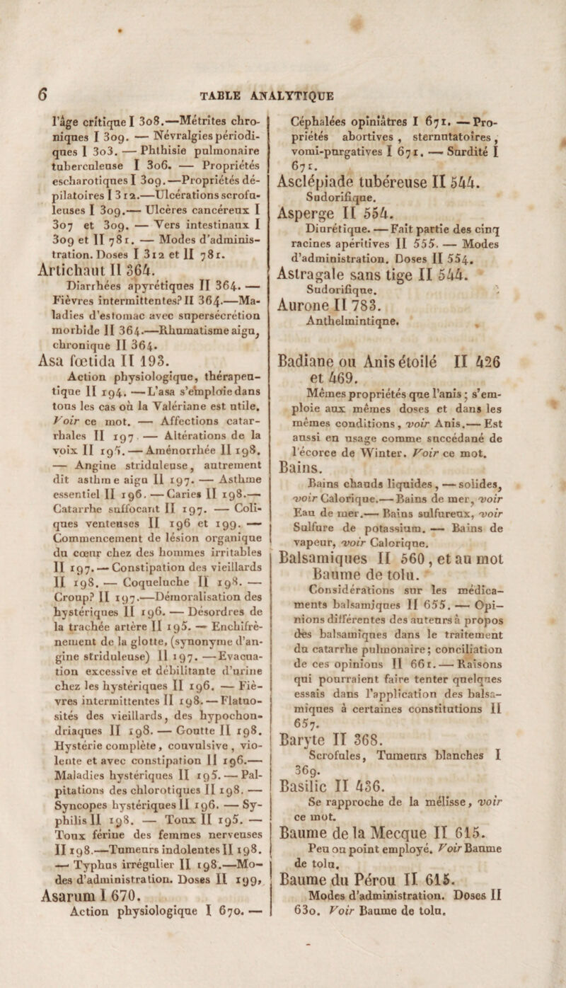 l’âge critique I 3o8.—Métrites chro¬ niques ï 3og. — Névralgies périodi¬ ques 1 3o3.— Phthisie pulmonaire tuberculeuse I 3o6. — Propriétés escharotiques I 3og.—Propriétés dé¬ pilatoires I 3 ra.—Ulcérations scrofu¬ leuses I 3og.— Ulcères cancéreux I 307 et 3og. — Vers intestinaux I 3og et H 78r. — Modes d’adminis¬ tration. Doses I 3i2 et II 781. Artichaut II 364. Diarrhées apyrétiques II 364. — Fièvres intermittentes? II 364-—Ma¬ ladies d’estomac avec snpersécrétion morbide II 364-—Rhumatisme aigu, chronique II 364. Asa fœiitla II 193. Action physiologique, thérapeu¬ tique II ig4. —L’asa s’emplofiedans tous les cas où la Valériane est utile. Voir ce mot. — Affections catar¬ rhales II ig7 — Altérations de la voix II rg'». — Aménorrhée 11 ig8. — Angine striduleuse, autrement dit asthme aigu 11 197. — Asthme essentiel II ig6. —Carie» II 198.— Catarrhe suffocant II 197. — Coli¬ ques venteuses II 196 et 199. — Commencement de lésion organique | du coeur chez des hommes irritables Il 197. — Constipation des vieillards II 198. — Coqueluche II 198. — Croup? II 197.—Démoralisation des hystériques II 196. — Désordres de la trachée artère II ig5. —■ Enchifrè- neiuent de la glotte, (synonyme d’an¬ gine striduleuse) 11 197. —Evacua¬ tion excessive et débilitante d’urine chez les hystériques II 196. — Fiè¬ vres intermittentes II 198. — Flatuo- ! sités des vieillards, des hypochon- driaques II 198. — Goutte II *98. i Hystérie complète , convulsive , vio¬ lente et avec constipation II 196.— Maladies hystériques II 195. — Pal¬ pitations des chlorotiques II 198.- Syncopes hystériques II j96. — Sy¬ philis II 198. — Toux II i95. — : Toux fériue des femmes nerveuses II198. —Tumeurs indolentes H 198. j —* Typhus irrégulier II 198.—Mo¬ des d’administration. Doses II 199» Asarum 1 670. Action physiologique I 670. — Céphalées opiniâtres I 671. —Pro¬ priétés abortives , sternntatoires , vomi-pnrgatives I 671. — Sardité I 671. Asclépiade tubéreuse II 544. Sudorifique. Asperge II 554. Diurétique. — Fait partie des cinq racines apéritives II 555. — Modes d’administration. Doses II 554. Astragale sans tige II 544. Sudorifique. Aurone II 783. Anthelmintiqne. Badiane ou Anis étoilé II 426 et 469. Mêmes propriétés que l’anis * s’em¬ ploie aux mêmes doses et dans les mêmes conditions, voir Anis.— Est aussi en usage comme succédané de l'écorce de Winter. Voir ce mot. Bains. Bains chauds liquides,—solides, voir Calorique.— Bains de mer , voir Eau de mer.— Bains sulfureux, voir Sulfure de potassium. — Bains de vapeur, voir Calorique. Balsamiques II 560, et au mot Baume de toiu. Considérations sur les médica¬ ments balsamiques II 655. — Opi¬ nions différentes des auteurs à propos des balsamîqnes dans le traitement du catarrhe pulmonaire; conciliation de ces opinions II 661. — Raisons qui pourraient faire tenter quelques essais dans l’application des balsa¬ miques à certaines constitutions II 657. Baryte II 368. Scrofules, Tumeurs blanches I 369. Basilic II 436. Se rapproche de la mélisse, voir ce mot. Baume delà Mecque II 615. Peu ou point employé. Voir Baume de toia. Baume du Pérou II 615. Modes d’administration. Doses II 63o. Voir Baume de tolu.