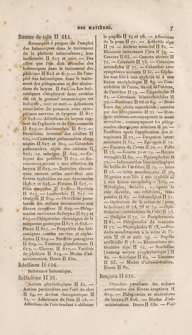 Baume de toi a II 615. Remarques à propos de l’empîoi des balsamiques dans le traitement de la phthisie tuberculeuse ; leur inefficacité II 617 et suiv.— Des effets que l’on doit attendre des balsamiques dans le traitement des phthi sies II 623 et 627. — De l’em- j ploi des balsamiques dans le traite¬ ment des phlegmasies et des ulcéra¬ tions du larynx II 62a.— Les bal¬ samiques s’emploient dans certains cas où la gomme ammoniaque est I indiquée, 'voir ce mot.— Affections, catarrhales du poumon avec sym¬ ptômes nerveux et dyspnée II 617 et 628.— Affections du larynx cau¬ sant de l’aphonie et de l’enrouement II 617.— Aménorrhée II 617.— Bronchites intenses des adultes II 624.—Catarrhes pulmonaires chro¬ niques II 617 et 624. —Catarrhes pulmonaires aigus des enfants II 62 5; —■ subaigus II 624. —- Co- ! liqnes des peintres II 629.— En¬ rouement tenant à une affection du larynx II 617, — Entérites chroni¬ ques surtout celles survivant aux lièvres typhoïdes ou aux dysenteries II 617 et 628.— Fistules II 6x7.— Flux muqueux II 617.— Hystérie II 617. — Leucorrhée Il 617. — j Otalgies II 629. — Otorrliées puru¬ lentes des enfants consécutives aux fièvres éruptives II 62g.— Phleg¬ masies anciennes du larynx II 617 et 627.—Phlegmasies chroniques de la muqueuse gastrique II617 et 628.—• Plaies II 6x7. — Propriétés des bal¬ samiques comme nervins et cépha¬ liques II 629.— Surdités passagères II 629. — Tumeurs glanduleuses II j 617. — Ulcères II 617.— Variétés de phthisie II 619. —- Modes d’ad- j ministration. Doses II 63o. Bdellium II 616. Substance balsamique. Belladone II 51. Action physiologique II 54. -y ! Action particulière sur l’œil du chat II 64. — Action thérapeutique II 64. — Adhérence de l’iris II 73. — Affections de l’iris tendant à oblitérer 7 la pupille Iï 74 et 76. *— Affections de la peau II 71. — Arthritis aigu II 70. — Asthme essentiel II 81. — Blessures intéressant l’iris II 79. -— Cancers II 65. — Cancers ulcérés II 71. —Cataracte II 73. — Cataracte secondaire II 77. —Catarrhes avec symptômes nerveux II 81. — Cépha¬ lée non liée à une syphilis ni à une lésion encéphalique II 69. — Con- striction de l’anus, du col de l’utérus, de l’urèthre II 79. — Coqueluche Iï 81. — Crevasses hémorrhoïdales II 70.—Douleurs II 66 et 69. — Dou¬ leurs des abcès superficiels, causées par des phlegmasies II 7 1 — Dou¬ leurs utérines accompagnant la men¬ struation , accompagnant les phleg¬ masies chroniques utérines II 70. — Douleurs après l’application des si¬ napismes II 71. —Dyspnées inter¬ mittentes II Sx, — Epifepsie II 72. — Fissures de l’anus II 70. — Folie II 73. — Goutte 70 et 72. —Hernie étranglée II 80. — Hydrophobie II 72. — Inflammation blennorrhagique du bulbe de l’urèthre II 71. — Iritis II 78. — Iritis membraneux II 76. M igraïne non liée à une syphilis ni à une lésion encéphalique !I 69. — Névralgies, faciales, c ripant le cuir chevelu, sus-orbitaires, tem¬ porales II 67. — Odontalgies II 71. — Opération de la cataracte ( pour la faciliter) II 73, 76 et 79. —Oph- thalmies (coarctations de l'iris) II 73. — Otalgies II 71. — Paraphymosis II 81.— Phlegmasies du testicule II 71. —Photophobie II 73.—Pro¬ duits membraneux à la suite de l’i- ritis II 76 et suiv. 79. — Papille artificielle II 73. — Rhumatisme ar¬ ticulaire aigu II 72. — Scarlatine ( commjp moyen prophylactique ) II 82. — Sciatique II 69. — Tumeurs II 65. — Modes d’administration. Doses II 82. Benjoin II 616. Otorrhée purulente des enfants consécutive des fièvres éruptives II 62 g. — Phlegmasies et ulcérations du larynx II 626. — Modes d’ad¬ ministration. Doses lï 63o, — oir