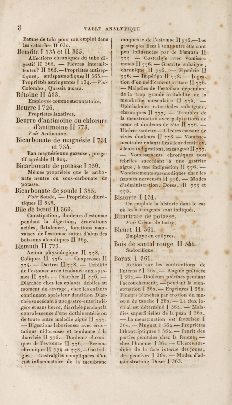 ]>anme de tolu pour son emploi dans les catarrhes II 63o. Benoîle I 134 et II 365. Affections chroniques du tube di¬ gestif II 365. — Fièvres intermit¬ tentes? II 365.—Propriétés antisep¬ tiques , antispasmodiques II 365.— 1 Propriétés astringentes I i34.—Voir Colombo , Quassia amara. Bétoine II 433. Employée comme sternutatoire. Beurre I 726. Propriétés laxatives. Beurre d’antimoine ou chlorure d’antimoine II 773. Toir Antimoine. Bicarbonate de magnésie I 731 et 734. Eau magnésienne gazeuse , purga¬ tif agréable II 8o4» Bicarbonate de potasse I 350. Memes propriétés que le carbo¬ nate neutre ou sous-carbonate de potasse. Bicarbonate de soude I 355. Voir Soude, — Propriétés diuré¬ tiques II 546. Bile de bœuf II 369. Constipation, douleurs d’estomac pendant la digestion, éructations acides, flatulences, fonctions mau¬ vaises de l’estomac suites d’abus des boissons alcooliques 11 36ç). Bismuth II 773. Action physiologique II 778. — Coliques II 776. — Couperoses II 774. — Dartres II 778. — Débilité de l’estomac avec tendance aux spas¬ mes Il 776. — Diarrhée II 776. — Diarrhée chez les enfants débiles au moment du sévrage , chez les enfants continuant après leur dentition Diar¬ rhée succédant à unegastro-entéritelé- gére et sans fièvre, diarrhée pendant la convalescence d’une dothinentérieou de toute autre maladie aiguë II 777. — Digestions laborieuses avec éruc¬ tations nidoreuses et tendance à la diarrhée II 776.—Douleurs chroni¬ ques de l’estomac II 776.—Eczéma chronique II 774 et 778. — Gastral¬ gies.—Gastralgies compliquées d’un état inflammatoire de la membrane 1 1 I i muqueuse de l’estomac II 776.—Les gastralgies liées à tout autre état sont peu influencées par le bismuth II 777 — Gastralgie avec vomisse¬ ments II 776. — Gastrite subaiguë , chronique II 776. — Hystérie II 776. — Impétigo II 778. — Inges¬ tion d’un médicament irritant II 776. — Maladies de l’estomac dépendant de la trop grande irritabilité de la membrane musculaire Il 775. — Opbthalmies catarrhales subaîguës, chroniques II 777. — Troubles de la menstruation avec palpitations de cœur et douleurs de tète II 776. — Ulcères sanienx.—Ulcères causant de vives douleurs II 778. — Vomisse¬ ments des enfants liés à leur dentition, àlenrs indigestions, au muguet II 777. — Vomissements chroniques non fébriles succédant à une gastrite aiguë , à une indigestion II 776. — Vomissements spasmodiques chez les femmes nerveuses 11 776. — Modes d’administration. Doses, II 777 et 778. Bislorte I 131. On emploie la bistorte dans le cas où les astringents sont indiqués. Bitartraie de potasse. Voir Crème de tartre. Bleuet. II 362. Employé en collyres. Bois de santal rouge II 544. Sudorifique. Borax I 361. Action sur les contractions de l’utérus ? I 36a.— Angine pnltacée I 362,— Douleurs utérines pendant l'accouchement; —pendant la men¬ struation I 362.— Engelures 1 362- Flneurs blanches par érosion du mu¬ seau de tanche I 362.— Le flux lo- rhial est déterminé 1 362. — Mala¬ dies superficielles de la peau I 362. — La menstruation est favorisée 1 362. — Muguet I 062.— Propriétés lithontriptiques I 362.— Prurit des parties génitales chez la femme; — chez l’homme 1 362.— Ulcères sor¬ dides de la face interne des jones; des gencives I 362.—Modes d’ad¬ ministration; Doses 1 363.