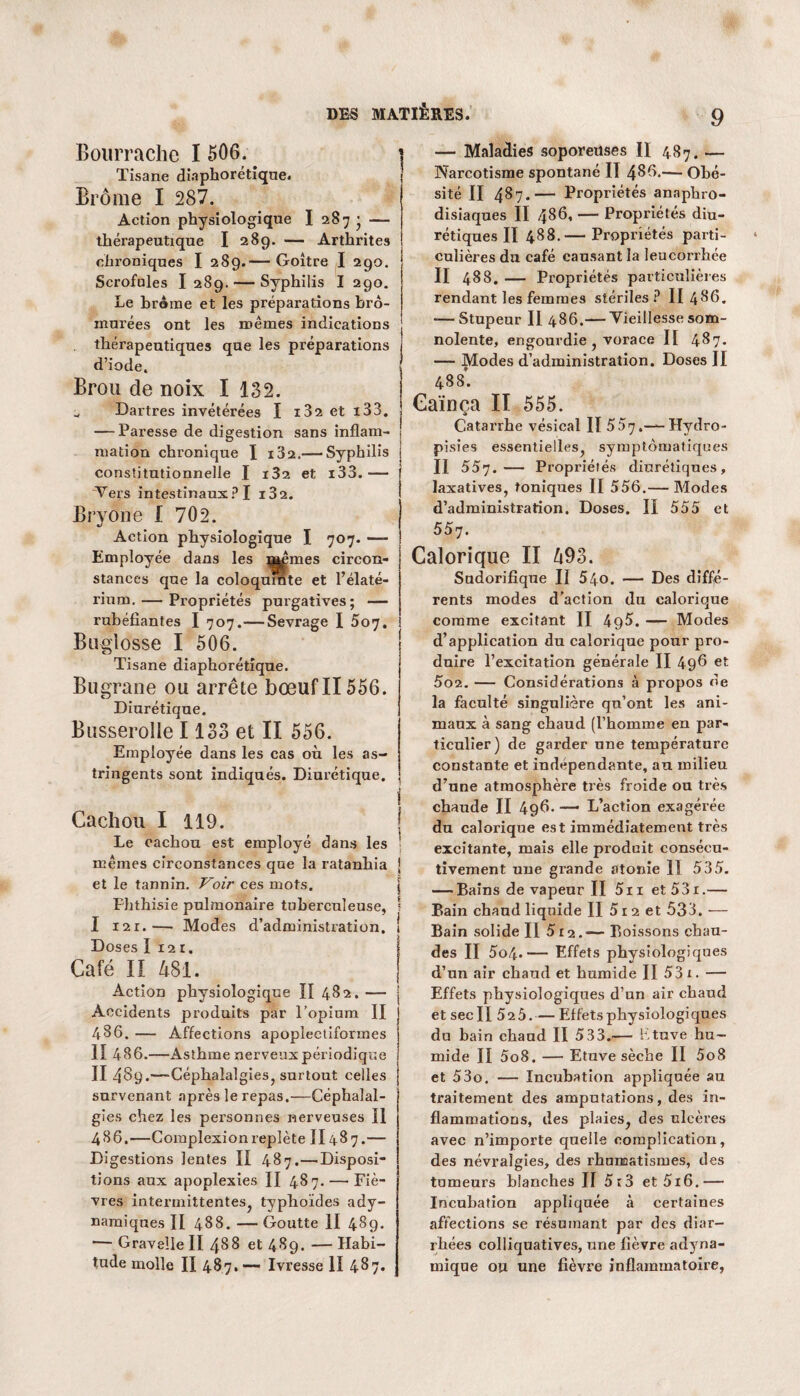 Bourrache I 506. Tisane diaphorétique. Brome I 287. Action physiologique I 287 • — thérapeutique I 289. — Arthrites chroniques I 289.— Goitre I 290. Scrofules I 289. — Syphilis I 290. Le brème et les préparations bro- murées ont les mêmes indications thérapeutiques que les préparations d’iode. Brou de noix I 132. u Dartres invétérées I i32eti33. — Paresse de digestion sans inflam¬ mation chronique I i32.— Syphilis constitutionnelle I i32 et i33.— Vers intestinaux ? I i32. Bryone I 702. Action physiologique I 707. —- Employée dans les mêmes circon¬ stances que la coloquinte et l’élaté- rium. — Propriétés purgatives; — rubéfiantes I 707.—Sevrage I 507. Buglosse I 506. Tisane diaphorétique. Bugrane ou arrête bœuf II556. Diurétique. Busserolle 1133 et II 556. Employée dans les cas où les as¬ tringents sont indiqués. Diurétique. i Cachou I 119. | Le cachou est employé dans les ' mêmes circonstances que la ratanhia j et le tannin. Voir ces mots. j Phthisie pulmonaire tuberculeuse, ? I i2r. •— Modes d’administration. ! Doses I 12 r. Café II 481. Action physiologique II 482. — Accidents produits par l’opium II 486. — Affections apoplectiformes II 486.—Asthme nerveux périodique II 489.—Céphalalgies, surtout celles survenant après le repas,—-Céphalal¬ gies chez les personnes nerveuses II 486.—Complexionreplète II487.— Digestions lentes II 487.—Disposi¬ tions aux apoplexies II 487. — Fiè¬ vres intermittentes, typhoïdes ady- namiques II 488. —Goutte II 48g. — Graveîiell 488 et 489. — Habi¬ tude molle II 487. — Ivresse II 487. 9 — Maladies soporeuses II 487. — Narcotisme spontané II 486.— Obé¬ sité Il 487.— Propriétés anaphro- disiaques II 486, — Propriétés diu¬ rétiques II 488.— Propriétés parti¬ culières du café causant la leucorrhée II 488. — Propriétés particulières rendant les femmes stériles P II 486. -—Stupeur II 486.— Vieillesse som¬ nolente, engourdie , vorace II 487. — Modes d’administration. Doses II 488. Gaïnca II 555. « Catarrhe vésical II 557.—Hydro- pisies essentielles, symptomatiques Il 557.— Propriétés diurétiques, laxatives, toniques II 556.— Modes d’administration. Doses. II 555 et 557. Calorique II 493. Sudorifique II 54o. — Des diffé¬ rents modes d’action du calorique comme excitant II 49$. — Modes d’application du calorique pour pro¬ duire l’excitation générale II 496 et 502. — Considérations à propos de la faculté singulière qu’ont les ani¬ maux à sang chaud (l’homme en par¬ ticulier) de garder une température constante et indépendante, au milieu d’une atmosphère très froide on très chaude II 496. — L’action exagérée du calorique est immédiatement très excitante, mais elle produit consécu¬ tivement une grande atonie II 535. — Bains de vapeur II 5ii et53i.— Bain chaud liquide II 51 2 et 533. — Bain solide II 5 r 2.— Boissons chau¬ des II 5o4-— Effets physiologiques d’un air chaud et humide II 53 x. — Effets physiologiques d’un air chaud et sec II 525.— Effets physiologiques du bain chaud II 533.— Etuve hu¬ mide II 5o8. — Etuve sèche II 5o8 et 53o. — Incubation appliquée au traitement des amputations, des in¬ flammations, îles plaies, des ulcères avec n’importe quelle complication, des névralgies, des rhumatismes, des tumeurs blanches II 5c3 et5i6.— Incubation appliquée à certaines affections se résumant par des diar¬ rhées colliquatives, une fièvre adyna- mique ou une fièvre inflammatoire,