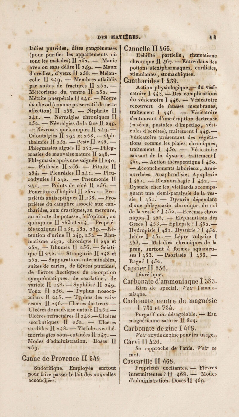 ladîe9 putrides, dîtes gangréneuses (pour purifier les appartements où sont les malades) II 252. — Manie avec ou sans délire II 249. —Maux d’oreilles, d’yeux II 258. —Mélan¬ colie II 249. — Membres affaiblis par suites de fractures II 252. — Météorisme du ventre II 252. — Métrite puerpérale II 241* — Morve du cbeval (comme préservatif de cette affection) II 258. — Néphrite II 241. — Névralgies chroniques II 2 52. —— Névralgies de la face II 249. — Névroses quelconques II 249- — Odontalgies II 294 et 258. — Oph- thalmies II 252. — Peste II 245. — Phlegmasies aiguës II 241.-—Phleg- masies de mauvaise nature II 248.— Phlegmasie après une saignée II 240. —— Phthisie II 256. — Pituite II 254* — Pleurésies II 241* — Pleu¬ rodynies II 242. — Fneumonie II 241. — Points de côté II 256. — Pourriture d’hôpital II 252. — Pro¬ priétés antiseptiques II 2.38. —Pro¬ priétés du camphre associé aux can¬ tharides, aux drastiques, au mercure, au nitrate de potasse , à l’opium, au quinquina II 253 et 254.—Proprié¬ tés toxiques II 231, 232. 239.—Ré¬ tention d’urine II 249, 2Ô2.— Rhu¬ matisme aigu, chronique II 242 et 2 52. — Rhumes II 256. — Sciati¬ que II 242. — Strangurie II 248 et 252. — Suppurations interminables, suites de caries, de fièvres putrides, de fièvres hectiques de résorption symptomatiques, de scarlatine, de variole II 248. —Syphilis? II 249. Toux II 2 56. — Typhus nosoco¬ miaux II 245. — Typhus des vais¬ seaux II 246.—Ulcères dartreux.— Ulcères de mauvaise nature II252.— Ulcères réfractaires II 248.—Ulcères scorbutiques II 2 52. — Ulcères sordides II 248. — Variole avec hé¬ morrhagies sous-cutanées II 247.— Modes d’administration. Doses II 25g. Canne de Provence II 5 44. Sudorifique. Employée surtout pour faire passer le lait des nouvelles Cannelle II 466. Débilité partielle, rhumatisme chronique II 4$7- — Entre dans des potions alexipharmaques, cordiales, stimulantes, stomachiques. Cantharides I 439. Action physiologique.^— du vési¬ catoire I 443.—Des complications du vésicatoire I 446. — Vésicatoire recouvert de fausses membranes, traitement I 446. — Vésicatoire s’entourant d’une éruption dartrense (eczéma, pustules d’impétigo, vési¬ cules discrètes), traitement I 449»— Vésicatoire présentant des végéta¬ tions comme les plaies chroniques, traitement I 4Ô0. — Vésicatoire causant de la dysurie, traitement I 4Ôo. —- Action thérapeutique I 45o. — Accouchements laborieux. Amé¬ norrhées, Anapbrodisie, Apoplexie I 451. —Blennorrhagie I 4Ô2.— Dysurie chez les vieillards accompa¬ gnant une demi-paralysie de la ves¬ sie I 451. — Dysurie dépendant d’une phlegmasie chronique du col de la vessie ? I 4Ô2.—Eczémas chro¬ niques I 453. — Eléphantiasis des Grecs I 403.— Epilepsie? I 452.—- Hydropisie I 451. Hystérie ? I 452. Ictère I 45i. — Lèpre vulgaire I 453. —• Maladies chroniques de la peau, surtout à formes squameu¬ ses I 453. — Psoriasis 1 453. —■ Rage ? I 452. Câprier II 556. Diurétique. Carbonate d’ammoniaque I 383. Rien de spécial. Voir l’ammo¬ niaque. Carbonate neutre de magnésie I 731 et 734. Purgatif non désagréable, — Eau magnésienne saturée II 804. Carbonate de zinc I 418. Voir oxyde de zinc pour les usages. Carvi II426. Se rapproche de l’anis. Voir ce mot. Cascarille II 468. Propriétés excitantes, — Fièvres intermittentes ? II 468. ■— Modes