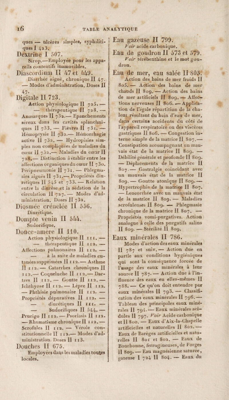 ques — nlcères simples, syphiliti¬ ques I 42 3. Dextrine I 507. Sirop.—'Employée pour les appa¬ reils contentifs inamovibles. Diascordium II 47 et 640. Diarrhée aignë; chronique II 47- — Modes d'administration. Doses II 47- Digitale II 723. Action physiologique II 725.— — thérapeutique II 728. — Anasarques H 782.— Epanchements séreux dans les cavités splanchni¬ ques II 733. — Fièvres II >j3i. — Hémoptysie II 732.— Hémorrhagie active 11 782. — Hyuropisies sim¬ ples non compliquées de maladies du cœur II 732.— Maladies du cœur II 7 28.— Distinction à établir entre les affections orgauiquesducœur II 730. Péripneumonie 11 781.— Phlegma- sies aiguës II 781.— Propriétés din- retiques II 545 et 733.— Relation entre la dinrèse et la sédation de la circulation II 727.— Modes d’ad¬ ministration. Doses II 732. DiQsmée crénelée II 55G. Diurétique. Dompte venin II 544. Sudorifique. Douce-amere II 110. Action physiologique II ni. — — thérapeutique II 112. — Affections pulmonaires 11 112. — — à la suite de maladies cu¬ tanées supprimées II 112.— Asthme Il xi2.— Catarrhes chroniques II x 1 2.—- Coqueluche II 112.— Dar¬ tres II 112.— Goutte II 11 2.— Ichthyose 11 112.— Lèpre II 112. — Phthisie pulmonaire II 1x2. — Propriétés dépuratives II 112. — — diurétiques II ni. — — Sudorifiques II 544. — Prurigo II 112. — Psoriasis 11 112. — Rhumatisme chronique 11 112. — Scrofules II 112. — Arérole con¬ stitutionnelle II 112.— Modes d’ad¬ ministration. Doses 11 113. Douches II 675. Employées dans les maladies toutes locales. Eau gazeuse II 799. Voir acide carbonique. Eau de goudron II 573 et 579. Voir térébenthine et le mot gou¬ dron. Eau de mer, eau salée II 805. Action des bains de mer froids II 8o5. — Action des bains de mer chauds II 809. — Action des bains de mer artificiels II 809. — Affec¬ tions nerveuses II 80G.-—Applica¬ tion de l’égale répartition de la cha¬ leur résultant du bain d’eau de mer, dans certains accidents du côté de l’appareil respiratoire ou des viscères gastriques II 806. — Congestion in¬ terne simple de la matrice II 807.— Constipation accompagnant un mau¬ vais état de la matrice II 809. — Débilité générale et profonde II 809. — Déplacements de la matrice II 807.— Gastralgie coïncidant avec un mauvais état de la matrice II 809.— Goutte atonique II 809.— Hypertrophie de la matrice II 807. — Leucorrhée avec un mauvais état de la matrice II 809. — Maladies scrofuleuses 11 809. —- Phlegmasie chronique de la matrice II 807. — Propriétés vomi-purgatives. Action analogue à celle des purgatifs salins II 809. — Stérilité II 809. Eaux minérales II 786. Modes d’action des eaux minérales II 787 et suiv.— Action due en partie aux conditions hygiéniques qui sont la conséquence forcée de l’usage des eaux minérales à leur source II 787. — Action due à l’in¬ fluence des eaux en elles-mêmes II 7 8 8. — Ce qu’on doit entendre par eaux minérales 11 798. — Classifi¬ cation des eaux minérales 11 796.— Tableau des principales eaux miné¬ rales Il 79/1.— Eaux minérales aci¬ dulés 11 797. Voir Acide carbonique et 11 800. — Eaux d’Aix-la-Chapelle artificielles st naturelles II 802.— Eaux de Rarèges artificielles et natu¬ relles 11 80r et 802. — Eaux de Bourbonne, ferrugineuses, de Forges II 809. — Eau magnésienne saturée, èazeuse I 724 11 804. — Eaux du D '