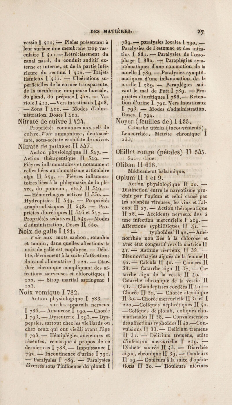 vessie I 4 ii.’ — Plaies présentant à leur surface une membrane trop vas¬ culaire I 411-r-Rétrécissement du canal nasal, du conduit auditif ex¬ terne et interne, et de la partie infé¬ rieure du rectum I 412. — Trajets fistulenx I 411. — Ulcérations su¬ perficielles de la cornée transparente, de la membrane muqueuse bnccale, du gland, du prépuce I 412. — Ya- riolel 411.—Vers intestinaux 1408. . —Zona I 411.— Modes d’admi¬ nistration. Doses I 412. Nitrate de cuivre I 424. Propriétés communes aux sels de cuivre. Voir ammoniure, deutoacé- tate, soirs-acétate et sulfate de cuivre. Nitrate de potasse II 547. Action physiologique II 547. — Action thérapeutique II 549- “ Fièvres inflammatoires et notamment celles liées au rhumatisme articulaire aigu II 549. — Fièvres inflamma¬ toires liées à la pblegmasie de la plè¬ vre, du poumon , etc.? II 54g.— — Hémorrhagies actives II 55o. .— Hydropisies II 549- — Propriétés anaphrodisiaques II 548. — Pro¬ priétés diurétiques II 546 et 547. — Propriétés sédatives II 549»—Modes d’administration. Doses II 55o. Noix de galle 1121. Voir aux mots cachou , ratanhia et tannin, dans quelles affections la noix de galle est employée. — Débi¬ lité, dévoiement à la suite d’affections du canal alimentaire I 122. — Diar¬ rhée chronique compliquant des af¬ fections nerveuses et chlorotiques I 122. — Sirop martial astringent I 12 3. Noix vomique I 782. Action physiologique I 788. — — sur les appareils nerveux I 786,— Amaurose I igo.— Chorée I 793,-—Dysenterie I 798.— Dys¬ pepsies, surtout chez les vieillards ou , chez ceux qui ont vieilli avant l’âge I 793. — Hémiplégies anciennes et récentes, remarque à propos de ce dernier cas 1 788. — Impuissance I 792. — Incontinence d’urine I 791. — Paralysies I 789. —- Paralysies diverses sous l’influence du plomb I 27 789.— paralysies locales I 790. — Paralysies de l'estomac et des intes¬ tins I 881. — Paralysies de l’oeso¬ phage I 880. — Paraplégies sym¬ ptomatiques d’une commotion de la moelle I 789. — Paralysies sympto¬ matiques d’une inflammation de la moelle I 789. — Paraplégies sui¬ vant le mal de Pott 1 789. —Pro¬ priétés diurétiques I 786.—- Réten¬ tion d’urine I 791. Vers intestinaux I 798. —• Modes d’administration. Doses. I 794. Noyer (feuilles de) 1133. Catarrhe utérin (inconvénients). Leucorrhée, Métrite chronique I i33. OEilîet rouge (pétales) II 545. Sué., nique. Olibau II 616. Médicament balsamique. Opium II 1 et 9. Action physiologique II io. — Distinction entre le narcotisme pro¬ duit par l’opium et celui causé par les solanées vireuses, les vins et l’al¬ cool II 27.— Action thérapeutique II 28.— Accidents nerveux dns à une infection mercurielle I 219.— Affections syphilitiques II 41* — — typhoïdes? Il 42.— Amé¬ norrhée non liée à la chlorose et avec état congestif vers la matrice II 41.— Asthme nerveux II 38. — Blennorrhagies aiguës de la femme II 40.— Calculs II 40* — Cancers II 38. — Catarrhe aigu II 37. — Ca¬ tarrhe aigu de la vessie II 40. — Catarrhe chronique de la vessie II 43.— Chaudepisses cordées II 4o.— Chorée II 3o. — Chorée alcoolique Il 3o.~Chorée mercurielle II 3i et I 220.—Coliques néphrétiques II \o. —Coliques de plomb, coliques rhu¬ matismales II 38. — Convalescences des affections typhoïdes II 42.—Con¬ vulsions II 33.— Delirium tremens II 3r. — Delirium tremens, suite d’infection mercurielle I 219. — Diabète sucrée II 43. —* Diarrhée aiguë, chronique II 3g. — Douleurs Il 29.— Douleurs à la suite d’opéra¬ tions II 3o. — Douleurs utérines