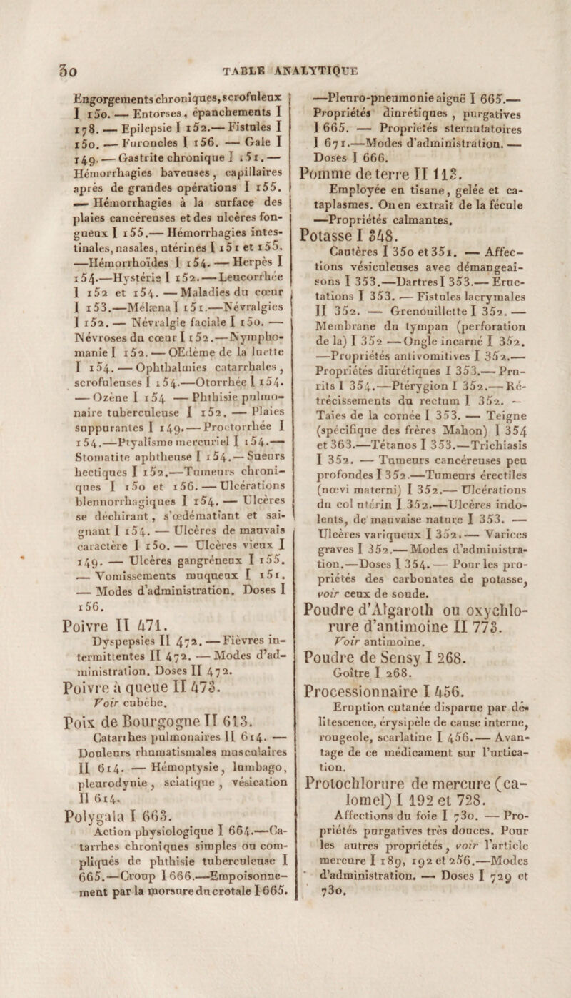 Engorgements chroniques, scrofuleux I r5o. — Entorses, épanchements I 178. — Epilepsie I i52.— Fistules I i5o. —Furoncles I i56. — Gale I x4ç). — Gastrite chronique ] * ') 1.— Hémorrhagies baveuses, capillaires après de grandes opérations I i55. — Hémorrhagies à la surface des plaies cancéreuses et des ulcères fon¬ gueux I i55.— Hémorrhagies intes¬ tinales, nasales, utérines I i5 1 et i55. —Hémorrhoïdes I 154- — Herpès I i54>—Hystérie I i52.— Leucorrhée 1 i52 et i5i.—Maladies du cœur I i53.—Mélæna I 1 5x.—Névralgies I i52. — Névralgie faciale I x5o. — Névroses du cœur I 1 52. — Nympho¬ manie I i52. — OEdème de la luette I x 54. — Ophthalmies catarrhales , scrofuleuses I i54-—Otorrliée 1 x54- — Ozène 1 i54 —Phthisie pulmo¬ naire tuberculeuse I i52. — Plaies suppurantes I 149. — Proctorrhée I 154.—Ptyalisme mercuriel I 1 54- — Stomatite aphtheuse I i54.— Sueurs hectiques I i52.—Tumeurs chroni¬ ques I x5o et i56. — Ulcérations hlennorrhagiques I i54. — Ulcères se déchirant, s’œdématîant et sai- \ gnant I i54. — Ulcères de mauvais , caractère I r5o. — Ulcères vieux I 149. — Ulcères gangréneux I i55. — Vomissements muqueux I i5r. — Modes d’administration. Doses I 156. Poivre II 471. Dyspepsies II 472*—Fièvres in¬ termittentes II 472* —Modes d’ad¬ ministration. Doses II 472. Poivre à queue II 473. Voir cubèbe. Poix de Bourgogne II 613. Catarihes pulmonaires 11 614. — Douleurs rhumatismales musculaires II G14. — Hémoptysie, lumbago, pleurodynie , sciatique , vésication 11 614. Polygala I 663. Action physiologique 1 664-—Ca¬ tarrhes chroniques simples ou com¬ pliqués de phthisie tuberculeuse I 665.—Group 1666.—Empoisonne¬ ment par la morsure du crotale 1665. —Plenro-pneuinonie aiguë I 665.— Propriétés diurétiques , purgatives I 665. — Propriétés sternutatoires I 671.—Modes d’administration.— Doses I 666. Pomme de terre II113. Employée en tisane, gelée et ca¬ taplasmes. On en extrait de la fécule —Propriétés calmantes. Potasse I 348. Cautères I 35o et 35i. — Affec¬ tions vésiculeuses avec démangeai¬ sons 1 353.—DartresI 353.— Eruc¬ tations I 353. .— Fistules lacrymales II 352. — Grenouillette I 352.— Membrane dn tympan (perforation de la) I 352 —Ongle incarné I 352. —Propriétés antivomitives I 35a.— Propriétés diurétiques I 353.— Pru¬ rits I 354.—Ptérygion I 352.— Ré¬ trécissements du rectum I 352. — Taies de la cornée 1 353. — Teigne (spécifique des frères Mahon) 1 354 et 363.—Tétanos I 353. — Trichiasis I 352. — Tumeurs cancéreuses peu profondes I 352.—Tumeurs érectiles (nœvi materni) I 352.— Ulcérations dn col nttrin I 352.—Ulcères indo¬ lents, de mauvaise nature I 353. — Ulcères variqueux I 352.— Varices graves I 352.— Modes d’admiuistra- tion.—Doses 1 354. — Pour les pro¬ priétés des carbonates de potasse, voir ceux de soude. Poudre d’ÀIgarolh ou oxychlo¬ rure d’antimoine II 773. Voir antimoine. Poudre de Sensy I 268. Goitre I 268. Processionnaire I 456. Eruption cutanée disparue par dé¬ litescence, érysipèle de cause interne, l'ougeole, scailatine I 456.— Avan¬ tage de ce médicament sur l’urtica¬ tion. Protochlorure de mercure (ca¬ lomel) I 192 et 728. Affections du foie I 73o. — Pro¬ priétés purgatives très douces. Pour les autres propriétés, voir l’article mercure I 189, x92 et 256.—Modes d’administration. — Doses I 729 et 73o.